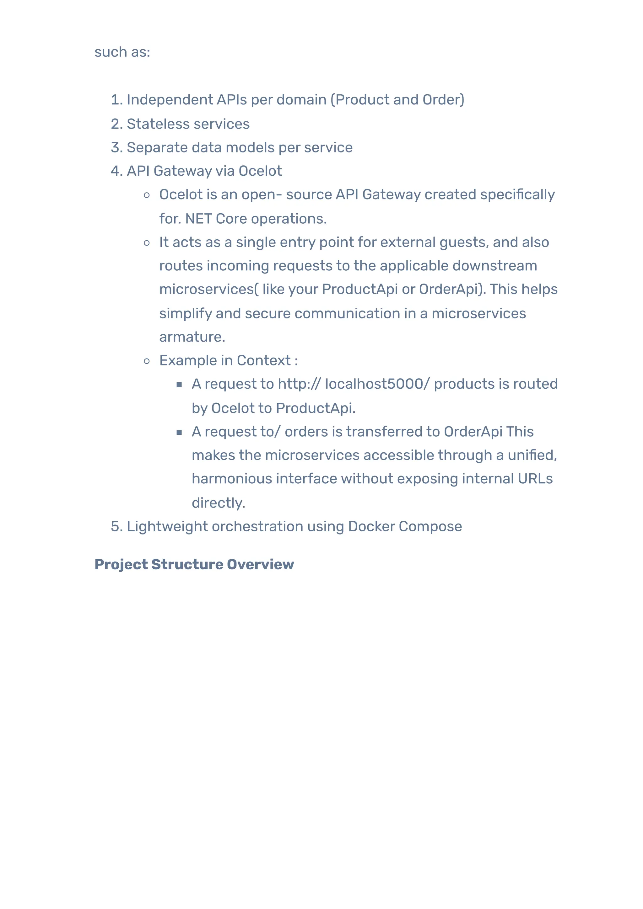 such as:
1. Independent APIs per domain (Product and Order)
2. Stateless services
3. Separate data models per service
4. API Gatewayvia Ocelot
Ocelot is an open- source API Gateway created specifically
for. NET Core operations.
It acts as a single entry point for external guests, and also
routes incoming requests to the applicable downstream
microservices( like your ProductApi or OrderApi). This helps
simplify and secure communication in a microservices
armature.
Example in Context :
A request to http:// localhost5000/ products is routed
by Ocelot to ProductApi.
A request to/ orders is transferred to OrderApi This
makes the microservices accessible through a unified,
harmonious interface without exposing internal URLs
directly.
5. Lightweight orchestration using Docker Compose
Project Structure Overview
 