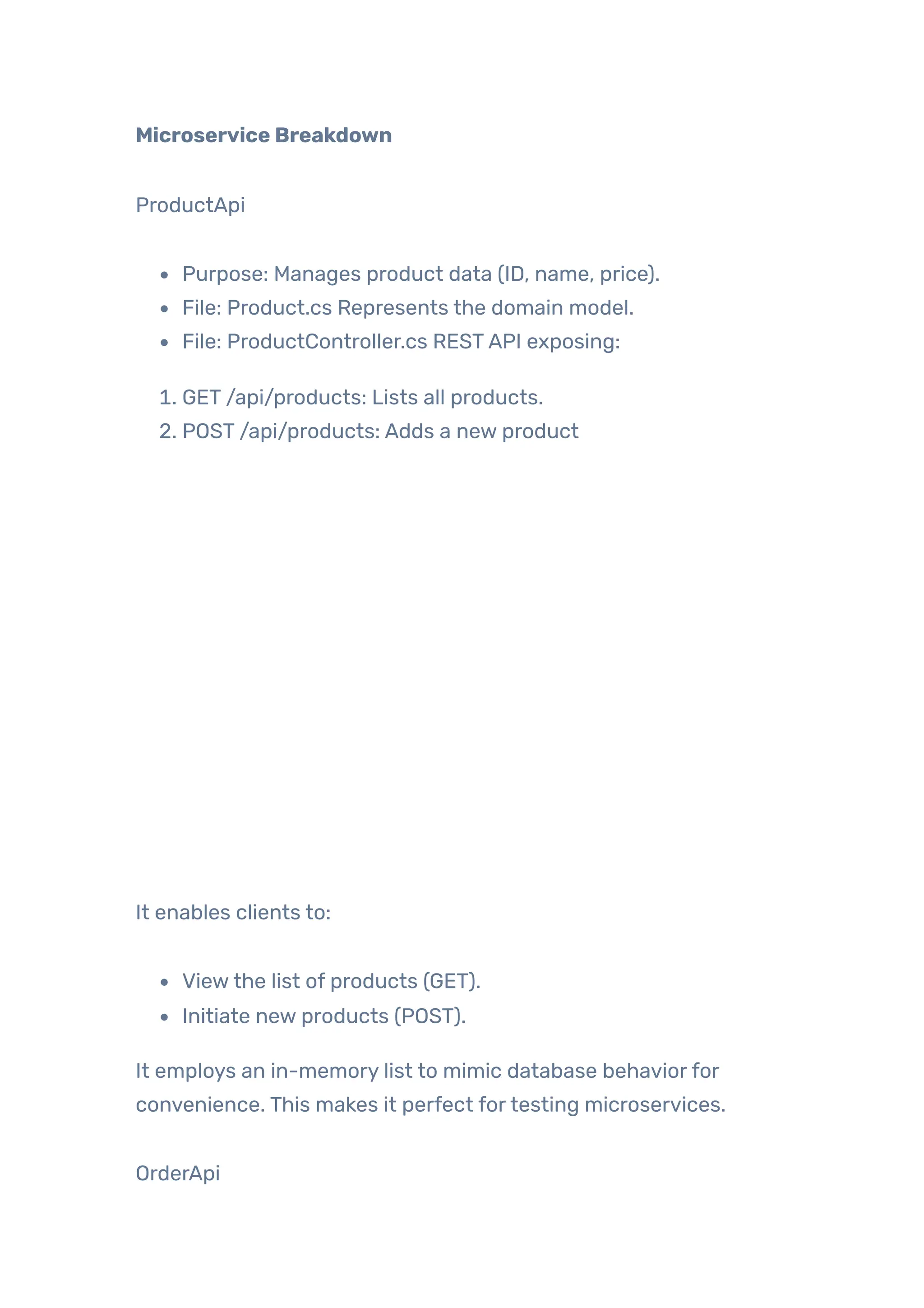 Microservice Breakdown
ProductApi
Purpose: Manages product data (ID, name, price).
File: Product.cs Represents the domain model.
File: ProductController.cs RESTAPI exposing:
1. GET /api/products: Lists all products.
2. POST /api/products: Adds a new product
It enables clients to:
Viewthe list of products (GET).
Initiate new products (POST).
It employs an in-memory list to mimic database behaviorfor
convenience. This makes it perfect fortesting microservices.
OrderApi
 