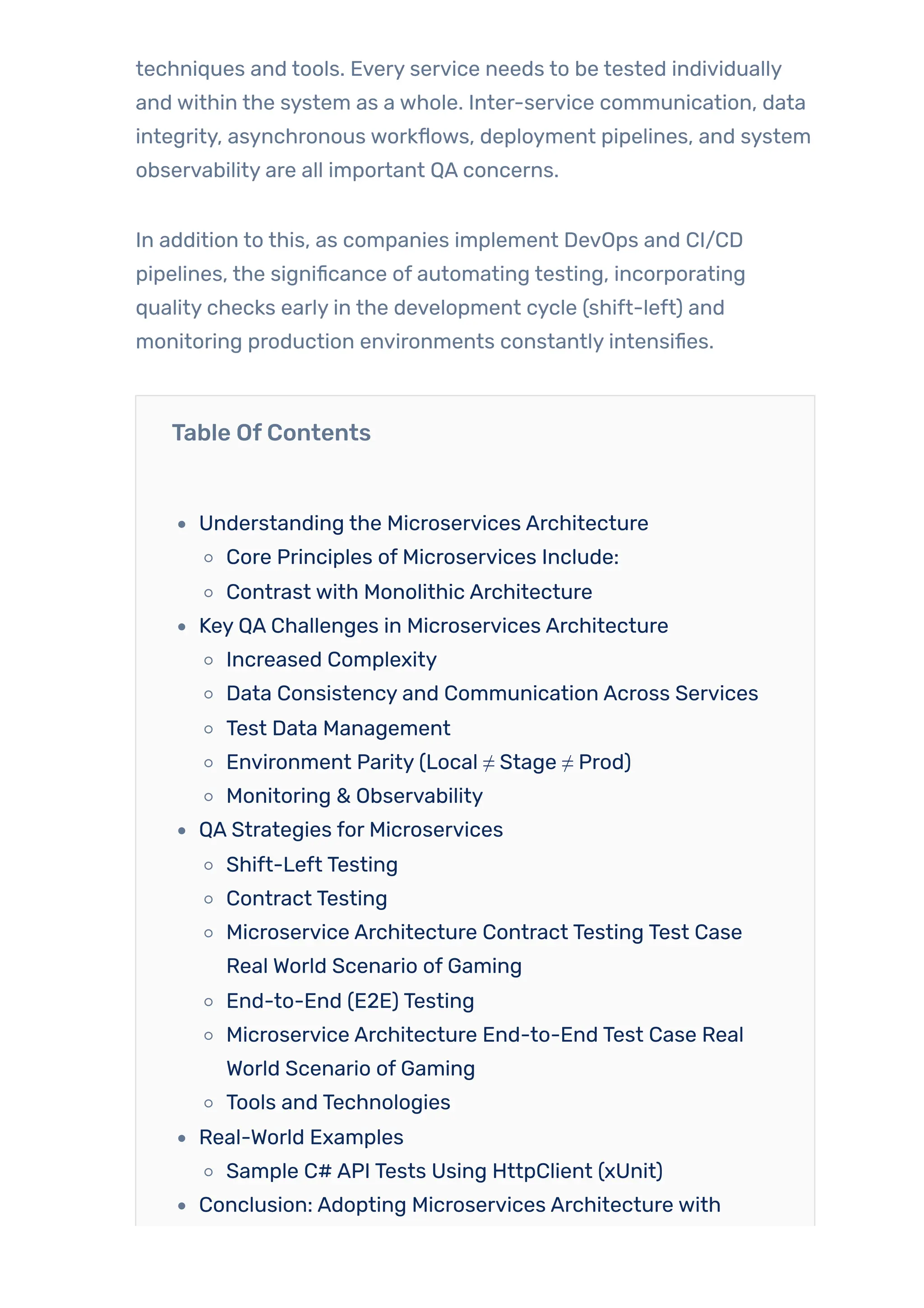 techniques and tools. Every service needs to be tested individually
and within the system as a whole. Inter-service communication, data
integrity, asynchronous workflows, deployment pipelines, and system
observability are all important QA concerns.
In addition to this, as companies implement DevOps and CI/CD
pipelines, the significance of automating testing, incorporating
quality checks early in the development cycle (shift-left) and
monitoring production environments constantly intensifies.
Table OfContents
Understanding the Microservices Architecture
Core Principles of Microservices Include:
Contrast with Monolithic Architecture
Key QA Challenges in Microservices Architecture
Increased Complexity
Data Consistency and Communication Across Services
Test Data Management
Environment Parity (Local ≠ Stage ≠ Prod)
Monitoring & Observability
QA Strategies for Microservices
Shift-Left Testing
Contract Testing
Microservice Architecture Contract Testing Test Case
Real World Scenario of Gaming
End-to-End (E2E) Testing
Microservice Architecture End-to-End Test Case Real
World Scenario of Gaming
Tools and Technologies
Real-World Examples
Sample C# API Tests Using HttpClient (xUnit)
Conclusion: Adopting Microservices Architecture with
 