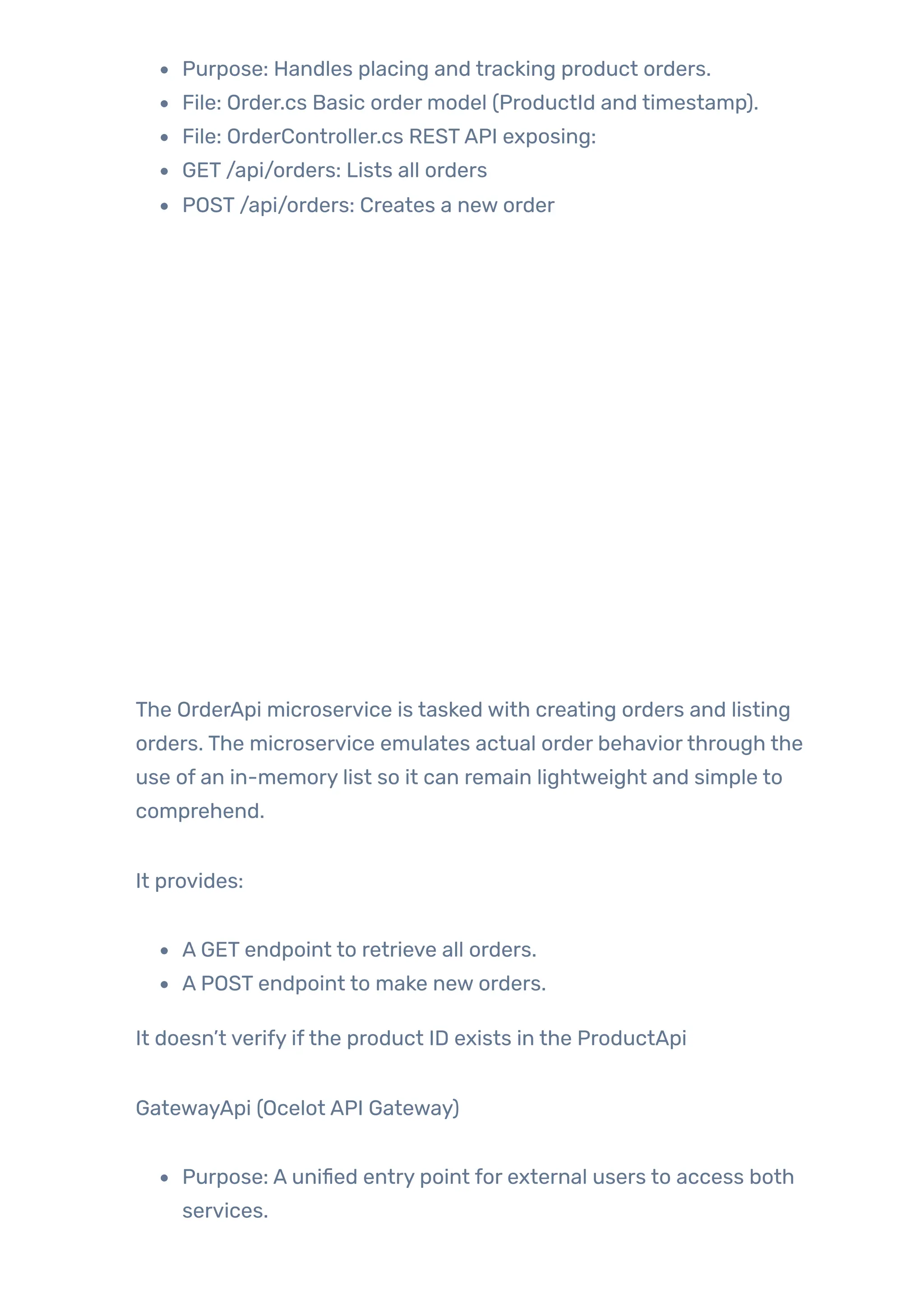 Purpose: Handles placing and tracking product orders.
File: Order.cs Basic order model (ProductId and timestamp).
File: OrderController.cs RESTAPI exposing:
GET /api/orders: Lists all orders
POST /api/orders: Creates a new order
The OrderApi microservice is tasked with creating orders and listing
orders. The microservice emulates actual order behaviorthrough the
use of an in-memory list so it can remain lightweight and simple to
comprehend.
It provides:
A GET endpoint to retrieve all orders.
A POST endpoint to make new orders.
It doesn’t verify ifthe product ID exists in the ProductApi
GatewayApi (Ocelot API Gateway)
Purpose: A unified entry point for external users to access both
services.
 