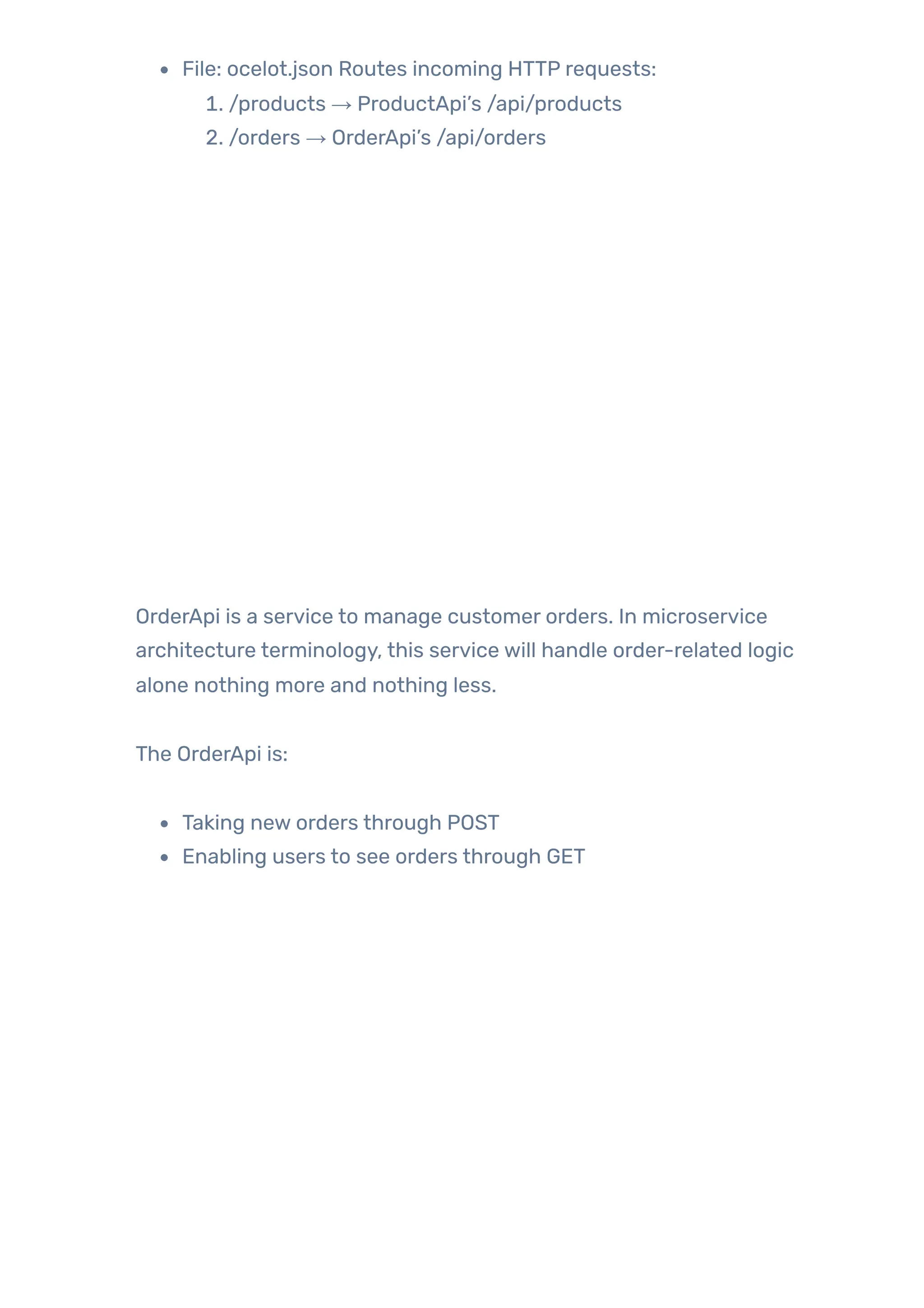 File: ocelot.json Routes incoming HTTP requests:
1. /products → ProductApi’s /api/products
2. /orders → OrderApi’s /api/orders
OrderApi is a service to manage customer orders. In microservice
architecture terminology, this service will handle order-related logic
alone nothing more and nothing less.
The OrderApi is:
Taking new orders through POST
Enabling users to see orders through GET
 