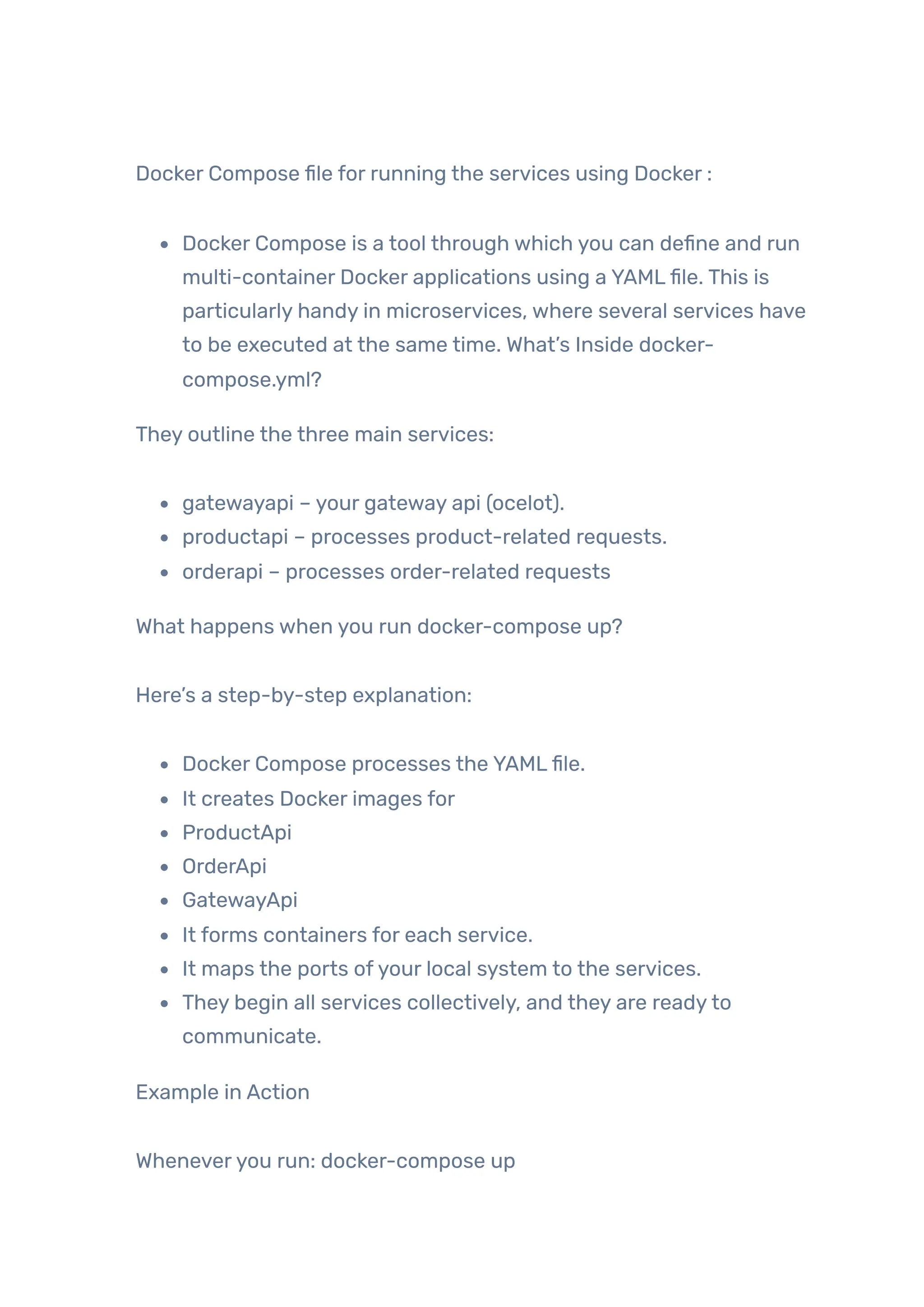 Docker Compose file for running the services using Docker :
Docker Compose is a tool through which you can define and run
multi-container Docker applications using a YAMLfile. This is
particularly handy in microservices, where several services have
to be executed at the same time. What’s Inside docker-
compose.yml?
They outline the three main services:
gatewayapi – your gateway api (ocelot).
productapi – processes product-related requests.
orderapi – processes order-related requests
What happens when you run docker-compose up?
Here’s a step-by-step explanation:
Docker Compose processes the YAMLfile.
It creates Docker images for
ProductApi
OrderApi
GatewayApi
It forms containers for each service.
It maps the ports ofyour local system to the services.
They begin all services collectively, and they are readyto
communicate.
Example in Action
Wheneveryou run: docker-compose up
 