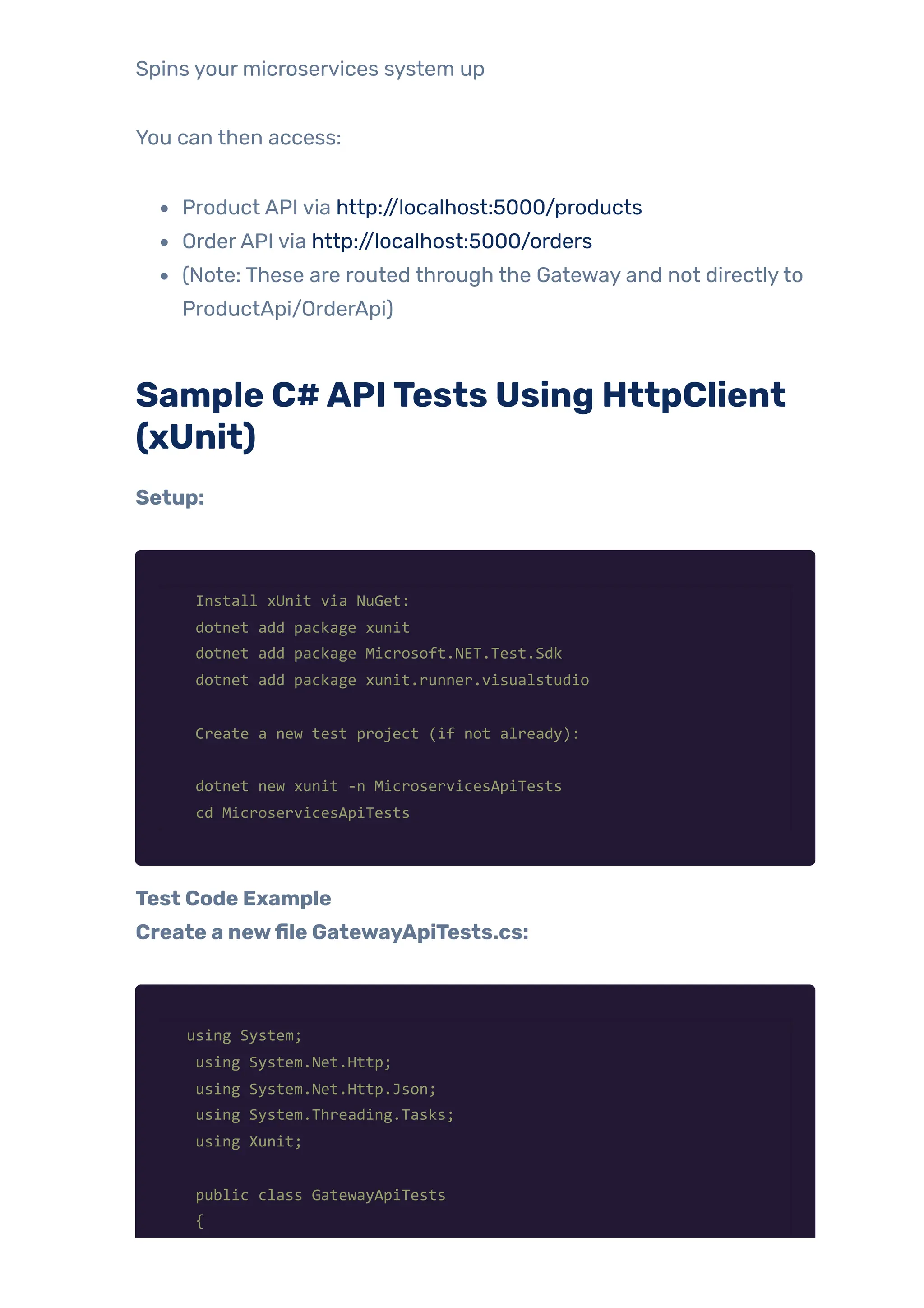 Spins your microservices system up
You can then access:
Product API via http://localhost:5000/products
OrderAPI via http://localhost:5000/orders
(Note: These are routed through the Gateway and not directlyto
ProductApi/OrderApi)
Sample C#APITests Using HttpClient
(xUnit)
Setup:
Install xUnit via NuGet:
dotnet add package xunit
dotnet add package Microsoft.NET.Test.Sdk
dotnet add package xunit.runner.visualstudio
Create a new test project (if not already):
dotnet new xunit -n MicroservicesApiTests
cd MicroservicesApiTests
Test Code Example
Create a newfile GatewayApiTests.cs:
using System;
using System.Net.Http;
using System.Net.Http.Json;
using System.Threading.Tasks;
using Xunit;
public class GatewayApiTests
{
 