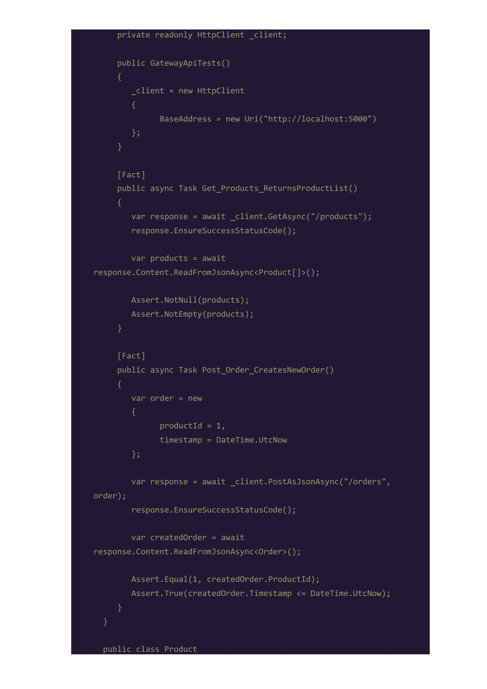 private readonly HttpClient _client;
public GatewayApiTests()
{
_client = new HttpClient
{
BaseAddress = new Uri("http://localhost:5000")
};
}
[Fact]
public async Task Get_Products_ReturnsProductList()
{
var response = await _client.GetAsync("/products");
response.EnsureSuccessStatusCode();
var products = await
response.Content.ReadFromJsonAsync<Product[]>();
Assert.NotNull(products);
Assert.NotEmpty(products);
}
[Fact]
public async Task Post_Order_CreatesNewOrder()
{
var order = new
{
productId = 1,
timestamp = DateTime.UtcNow
};
var response = await _client.PostAsJsonAsync("/orders",
order);
response.EnsureSuccessStatusCode();
var createdOrder = await
response.Content.ReadFromJsonAsync<Order>();
Assert.Equal(1, createdOrder.ProductId);
Assert.True(createdOrder.Timestamp <= DateTime.UtcNow);
}
}
public class Product
 
