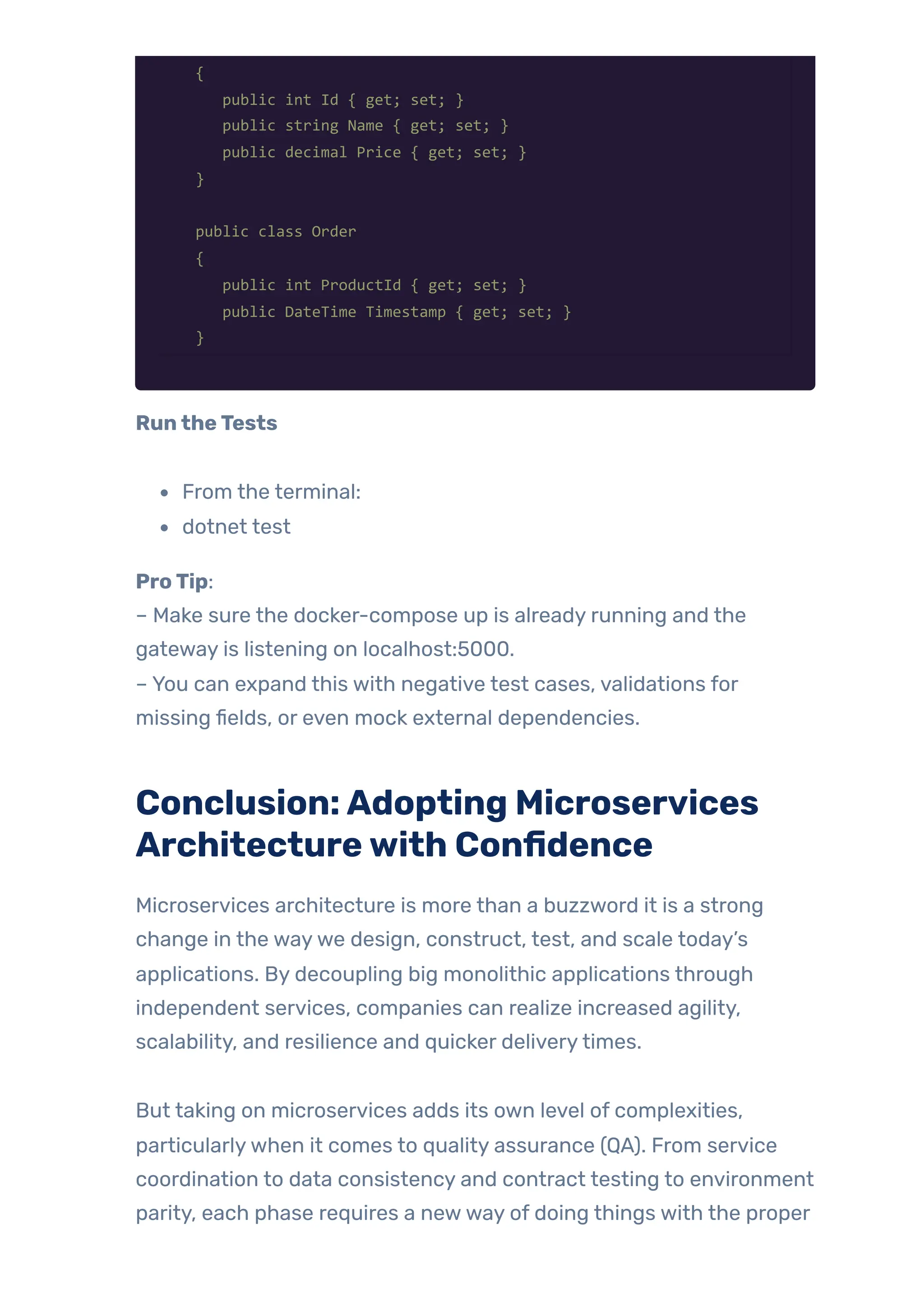 {
public int Id { get; set; }
public string Name { get; set; }
public decimal Price { get; set; }
}
public class Order
{
public int ProductId { get; set; }
public DateTime Timestamp { get; set; }
}
RuntheTests
From the terminal:
dotnet test
ProTip:
– Make sure the docker-compose up is already running and the
gateway is listening on localhost:5000.
– You can expand this with negative test cases, validations for
missing fields, or even mock external dependencies.
Conclusion:Adopting Microservices
Architecturewith Confidence
Microservices architecture is more than a buzzword it is a strong
change in the waywe design, construct, test, and scale today’s
applications. By decoupling big monolithic applications through
independent services, companies can realize increased agility,
scalability, and resilience and quicker deliverytimes.
But taking on microservices adds its own level of complexities,
particularlywhen it comes to quality assurance (QA). From service
coordination to data consistency and contract testing to environment
parity, each phase requires a newway of doing things with the proper
 
