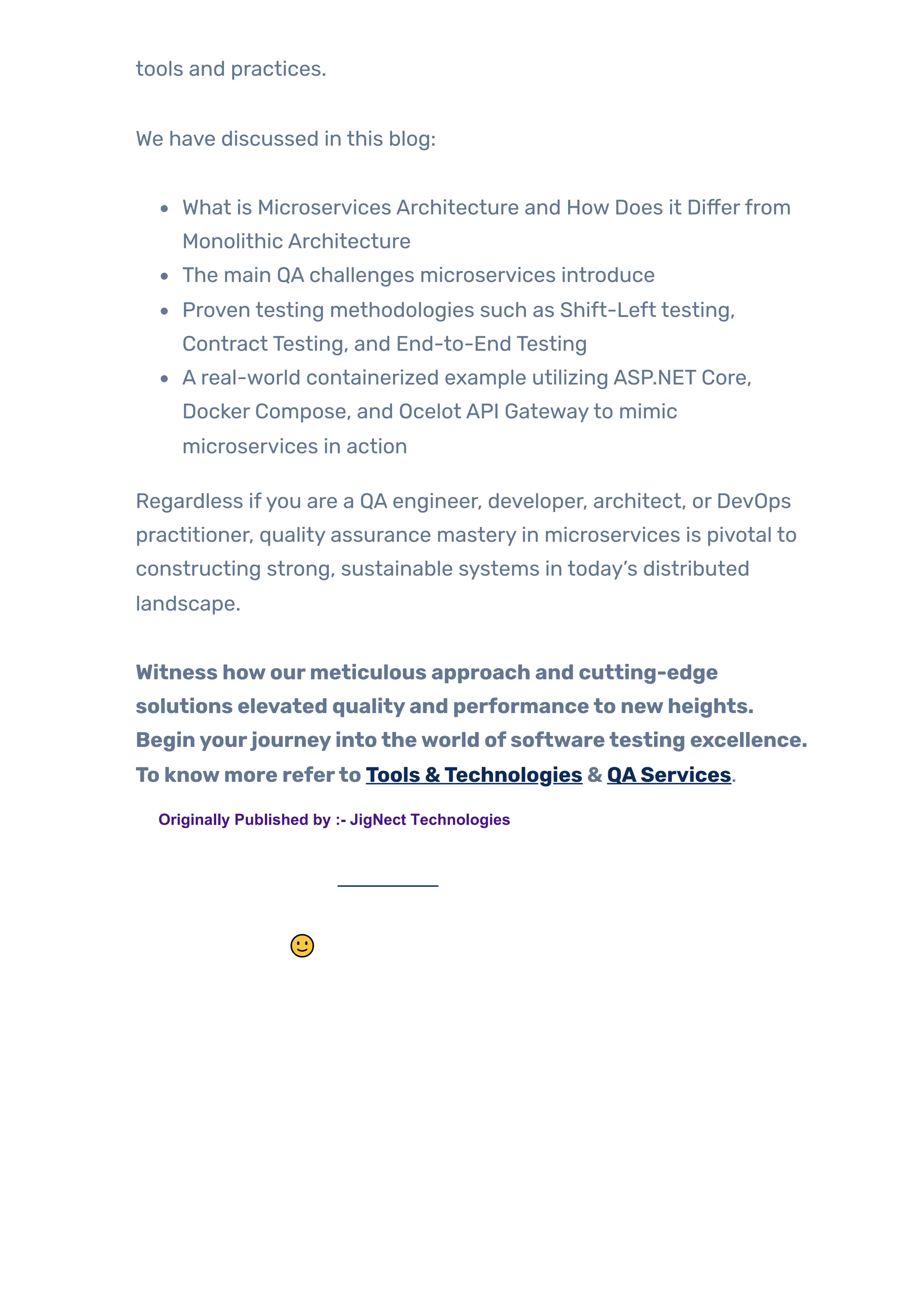 tools and practices.
We have discussed in this blog:
What is Microservices Architecture and How Does it Differfrom
Monolithic Architecture
The main QA challenges microservices introduce
Proven testing methodologies such as Shift-Left testing,
Contract Testing, and End-to-End Testing
A real-world containerized example utilizing ASP.NET Core,
Docker Compose, and Ocelot API Gatewayto mimic
microservices in action
Regardless ifyou are a QA engineer, developer, architect, or DevOps
practitioner, quality assurance mastery in microservices is pivotal to
constructing strong, sustainable systems in today’s distributed
landscape.
Witness howourmeticulous approach and cutting-edge
solutions elevated qualityand performanceto newheights.
Beginyourjourneyintotheworld ofsoftwaretesting excellence.
To knowmore referto Tools &Technologies & QAServices.
🙂
TAGS:
Originally Published by :- JigNect Technologies
 