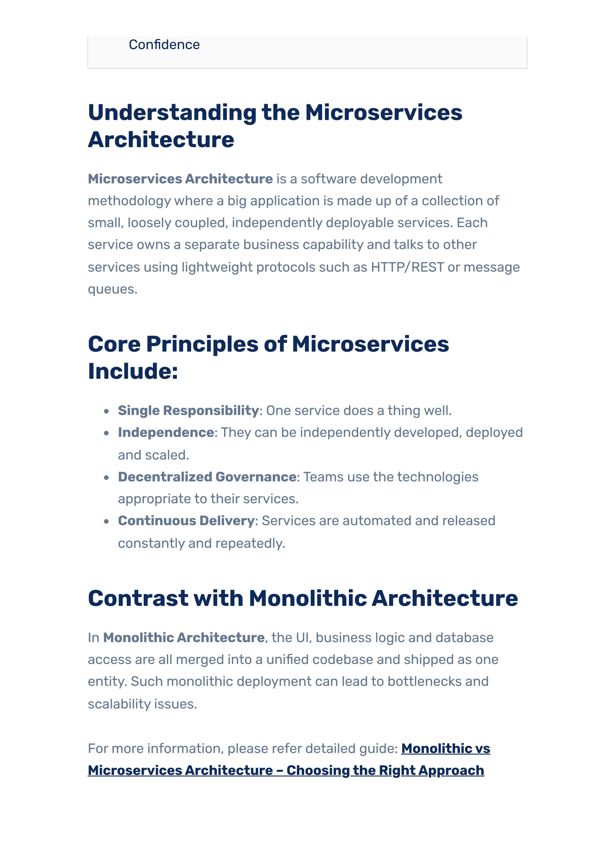 Confidence
Understandingthe Microservices
Architecture
MicroservicesArchitecture is a software development
methodologywhere a big application is made up of a collection of
small, loosely coupled, independently deployable services. Each
service owns a separate business capability and talks to other
services using lightweight protocols such as HTTP/REST or message
queues.
Core Principles ofMicroservices
Include:
Single Responsibility: One service does a thing well.
Independence: They can be independently developed, deployed
and scaled.
Decentralized Governance: Teams use the technologies
appropriate to their services.
Continuous Delivery: Services are automated and released
constantly and repeatedly.
Contrastwith MonolithicArchitecture
In MonolithicArchitecture, the UI, business logic and database
access are all merged into a unified codebase and shipped as one
entity. Such monolithic deployment can lead to bottlenecks and
scalability issues.
For more information, please refer detailed guide: Monolithicvs
MicroservicesArchitecture – Choosingthe RightApproach
 