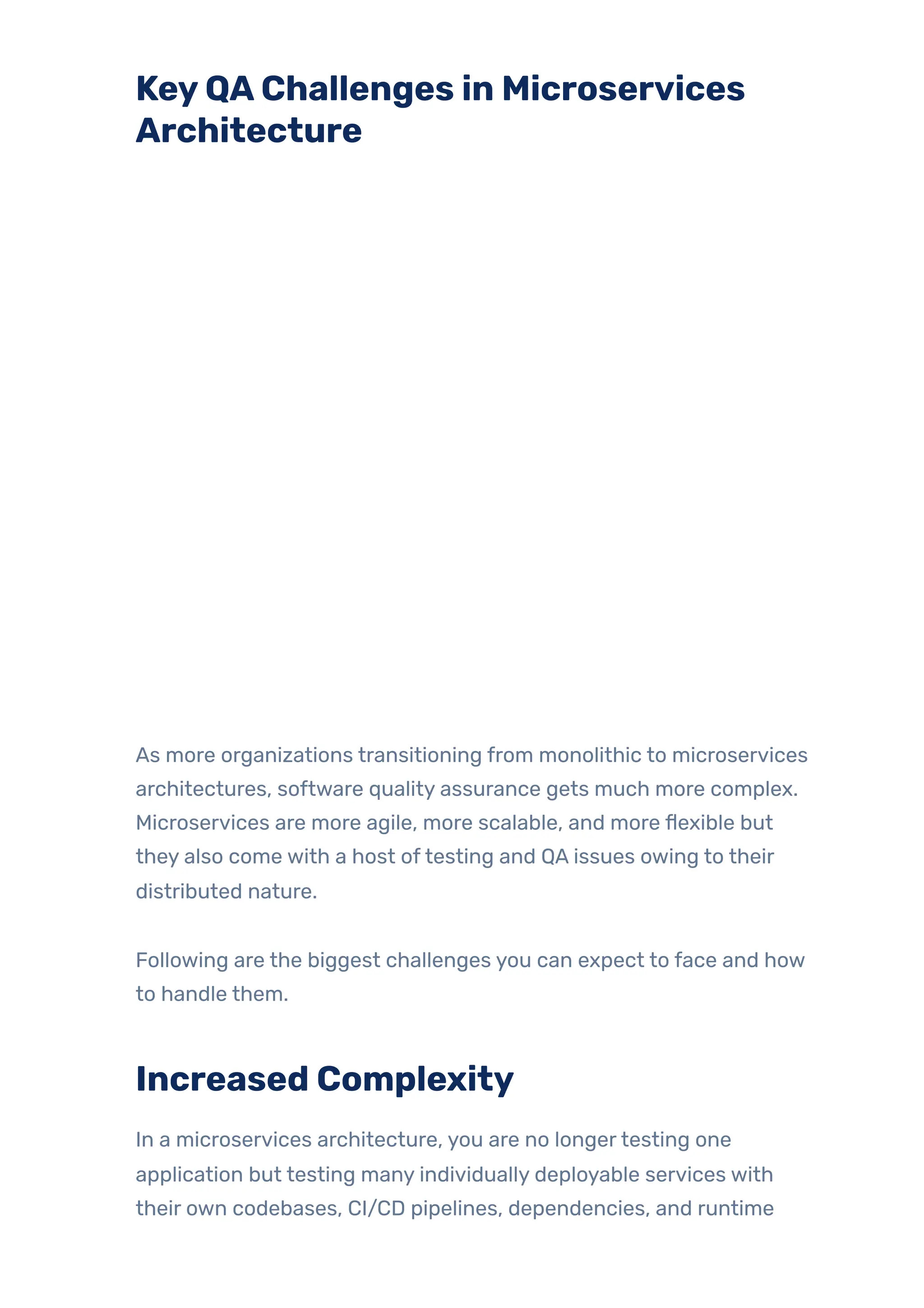 KeyQAChallenges in Microservices
Architecture
As more organizations transitioning from monolithic to microservices
architectures, software quality assurance gets much more complex.
Microservices are more agile, more scalable, and more flexible but
they also come with a host oftesting and QA issues owing to their
distributed nature.
Following are the biggest challenges you can expect to face and how
to handle them.
Increased Complexity
In a microservices architecture, you are no longertesting one
application but testing many individually deployable services with
their own codebases, CI/CD pipelines, dependencies, and runtime
 