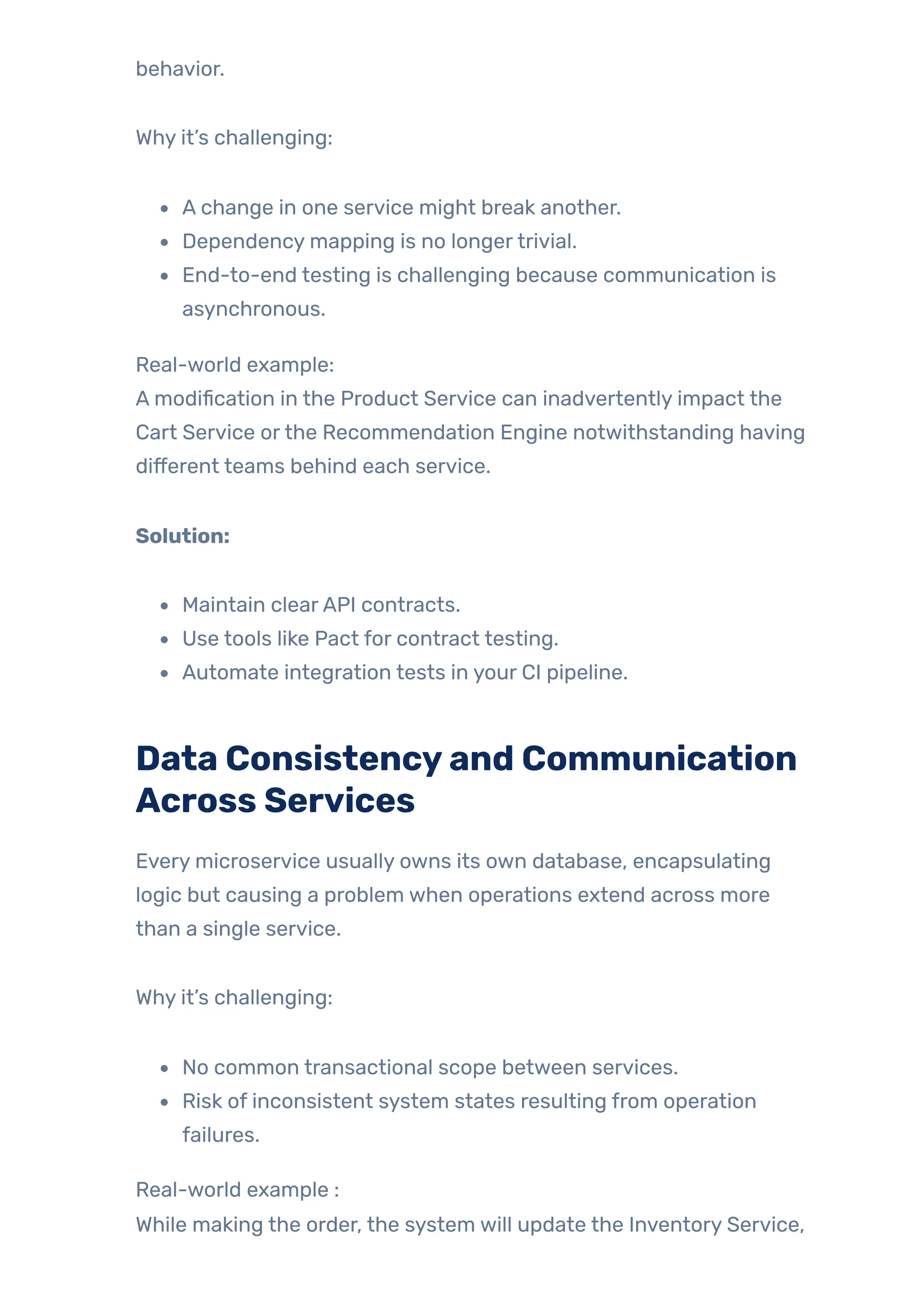 behavior.
Why it’s challenging:
A change in one service might break another.
Dependency mapping is no longertrivial.
End-to-end testing is challenging because communication is
asynchronous.
Real-world example:
A modification in the Product Service can inadvertently impact the
Cart Service orthe Recommendation Engine notwithstanding having
different teams behind each service.
Solution:
Maintain clearAPI contracts.
Use tools like Pact for contract testing.
Automate integration tests in your CI pipeline.
Data Consistencyand Communication
Across Services
Every microservice usually owns its own database, encapsulating
logic but causing a problem when operations extend across more
than a single service.
Why it’s challenging:
No common transactional scope between services.
Risk of inconsistent system states resulting from operation
failures.
Real-world example :
While making the order, the system will update the Inventory Service,
 