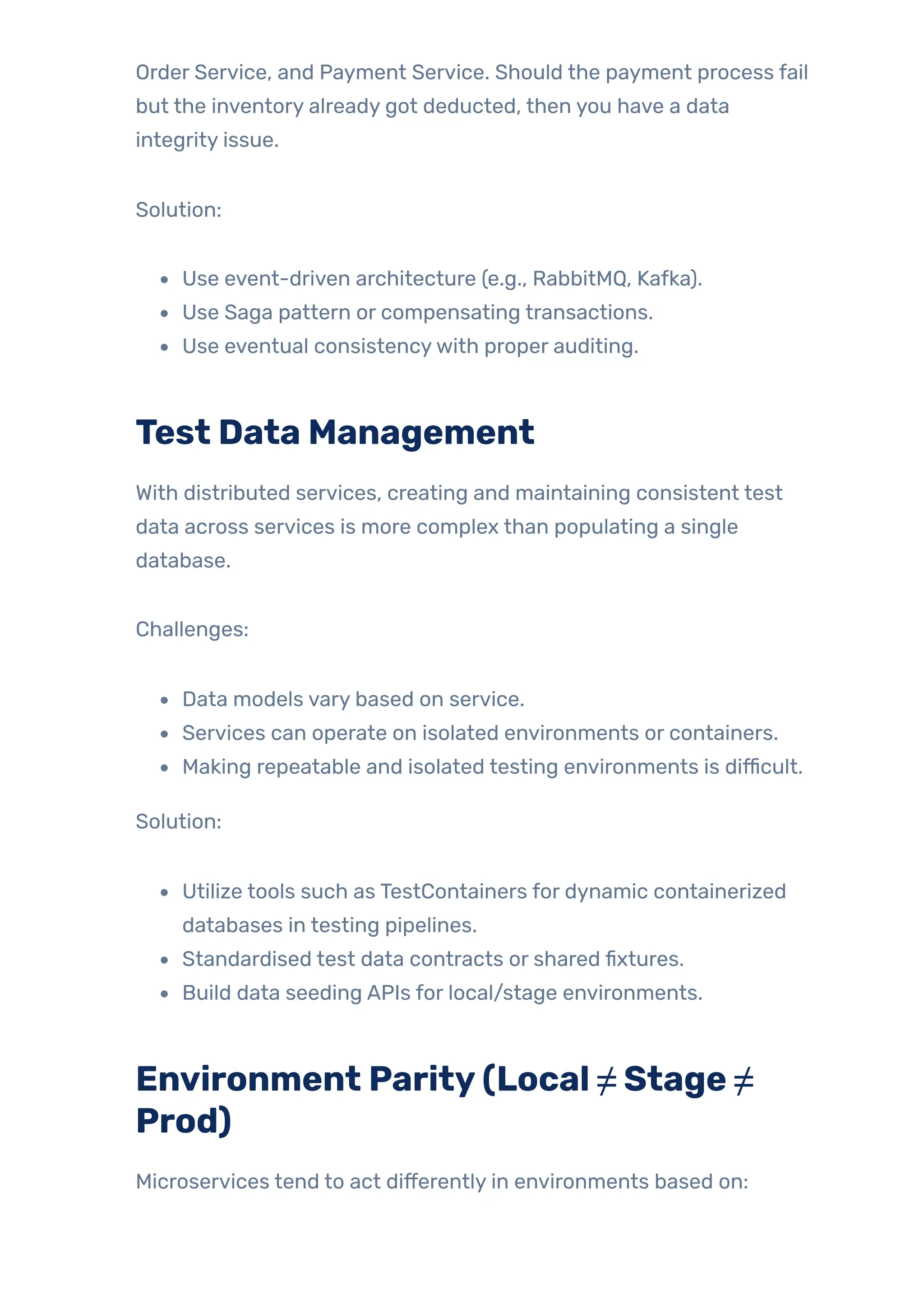 Order Service, and Payment Service. Should the payment process fail
but the inventory already got deducted, then you have a data
integrity issue.
Solution:
Use event-driven architecture (e.g., RabbitMQ, Kafka).
Use Saga pattern or compensating transactions.
Use eventual consistencywith proper auditing.
Test Data Management
With distributed services, creating and maintaining consistent test
data across services is more complex than populating a single
database.
Challenges:
Data models vary based on service.
Services can operate on isolated environments or containers.
Making repeatable and isolated testing environments is difficult.
Solution:
Utilize tools such as TestContainers for dynamic containerized
databases in testing pipelines.
Standardised test data contracts or shared fixtures.
Build data seeding APIs for local/stage environments.
Environment Parity(Local ≠ Stage ≠
Prod)
Microservices tend to act differently in environments based on:
 