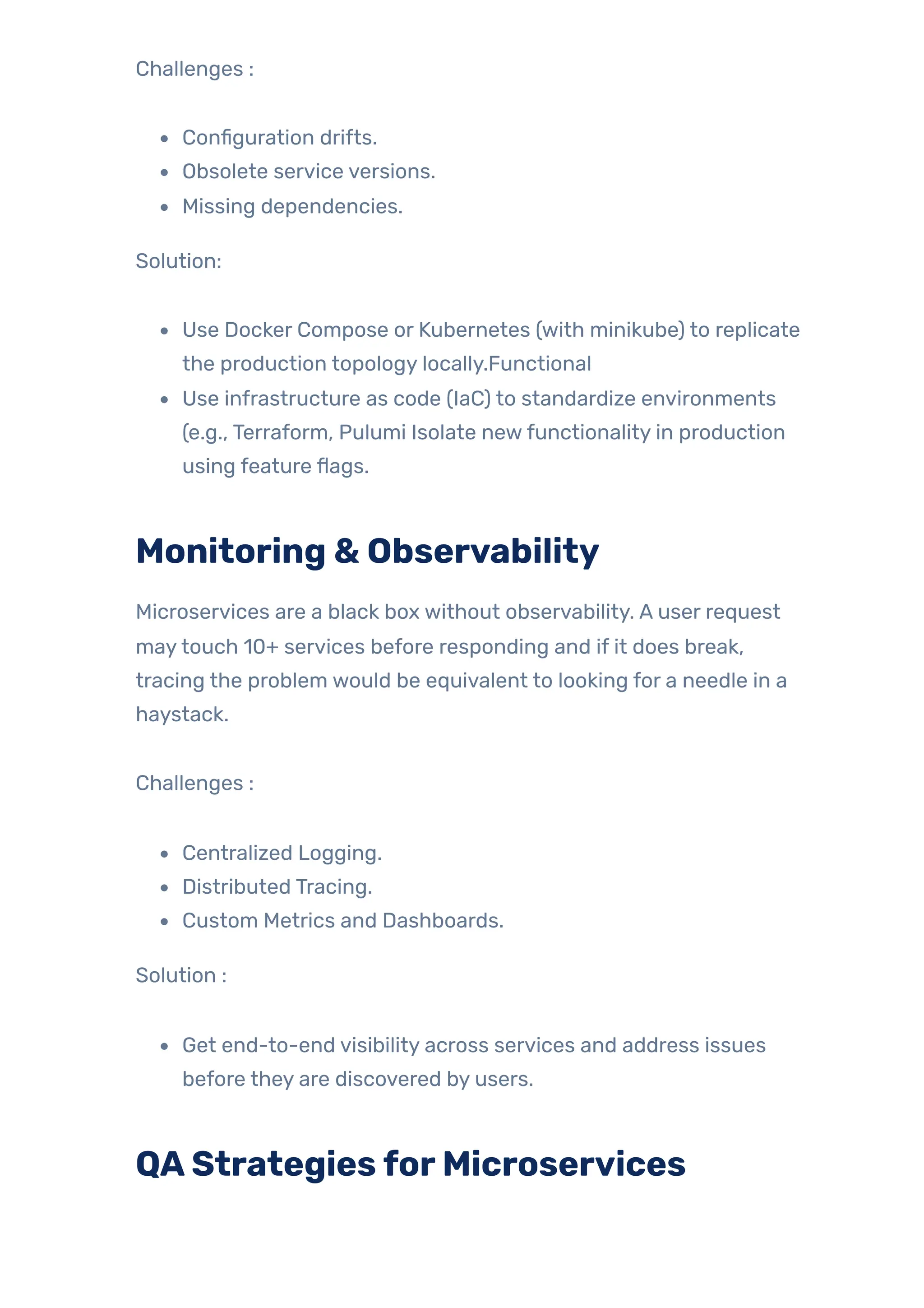Challenges :
Configuration drifts.
Obsolete service versions.
Missing dependencies.
Solution:
Use Docker Compose or Kubernetes (with minikube) to replicate
the production topology locally.Functional
Use infrastructure as code (IaC) to standardize environments
(e.g., Terraform, Pulumi Isolate newfunctionality in production
using feature flags.
Monitoring & Observability
Microservices are a black box without observability. A user request
maytouch 10+ services before responding and if it does break,
tracing the problem would be equivalent to looking for a needle in a
haystack.
Challenges :
Centralized Logging.
Distributed Tracing.
Custom Metrics and Dashboards.
Solution :
Get end-to-end visibility across services and address issues
before they are discovered by users.
QAStrategiesforMicroservices
 