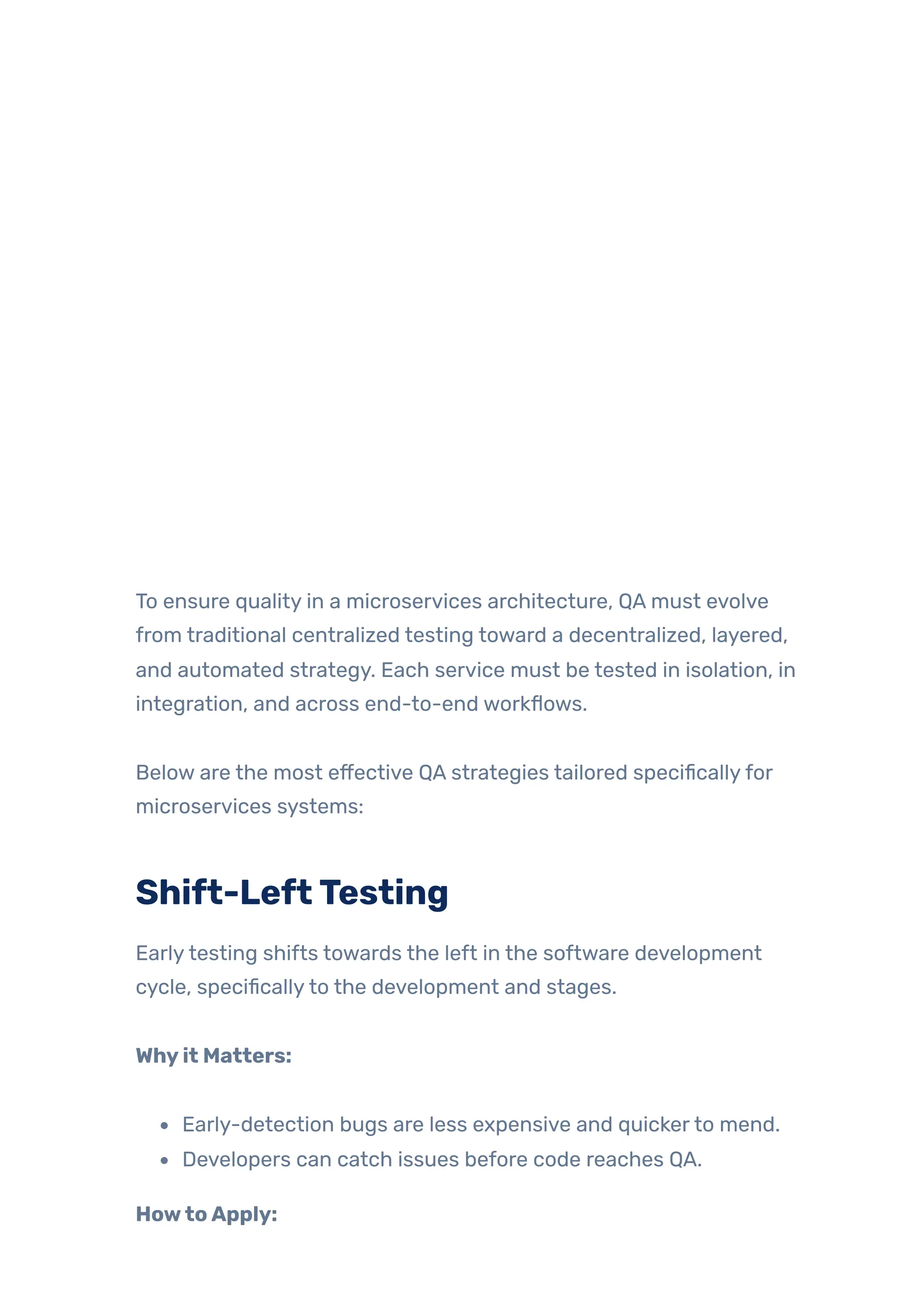 To ensure quality in a microservices architecture, QA must evolve
from traditional centralized testing toward a decentralized, layered,
and automated strategy. Each service must be tested in isolation, in
integration, and across end-to-end workflows.
Below are the most effective QA strategies tailored specificallyfor
microservices systems:
Shift-LeftTesting
Earlytesting shifts towards the left in the software development
cycle, specificallyto the development and stages.
Whyit Matters:
Early-detection bugs are less expensive and quickerto mend.
Developers can catch issues before code reaches QA.
HowtoApply:
 