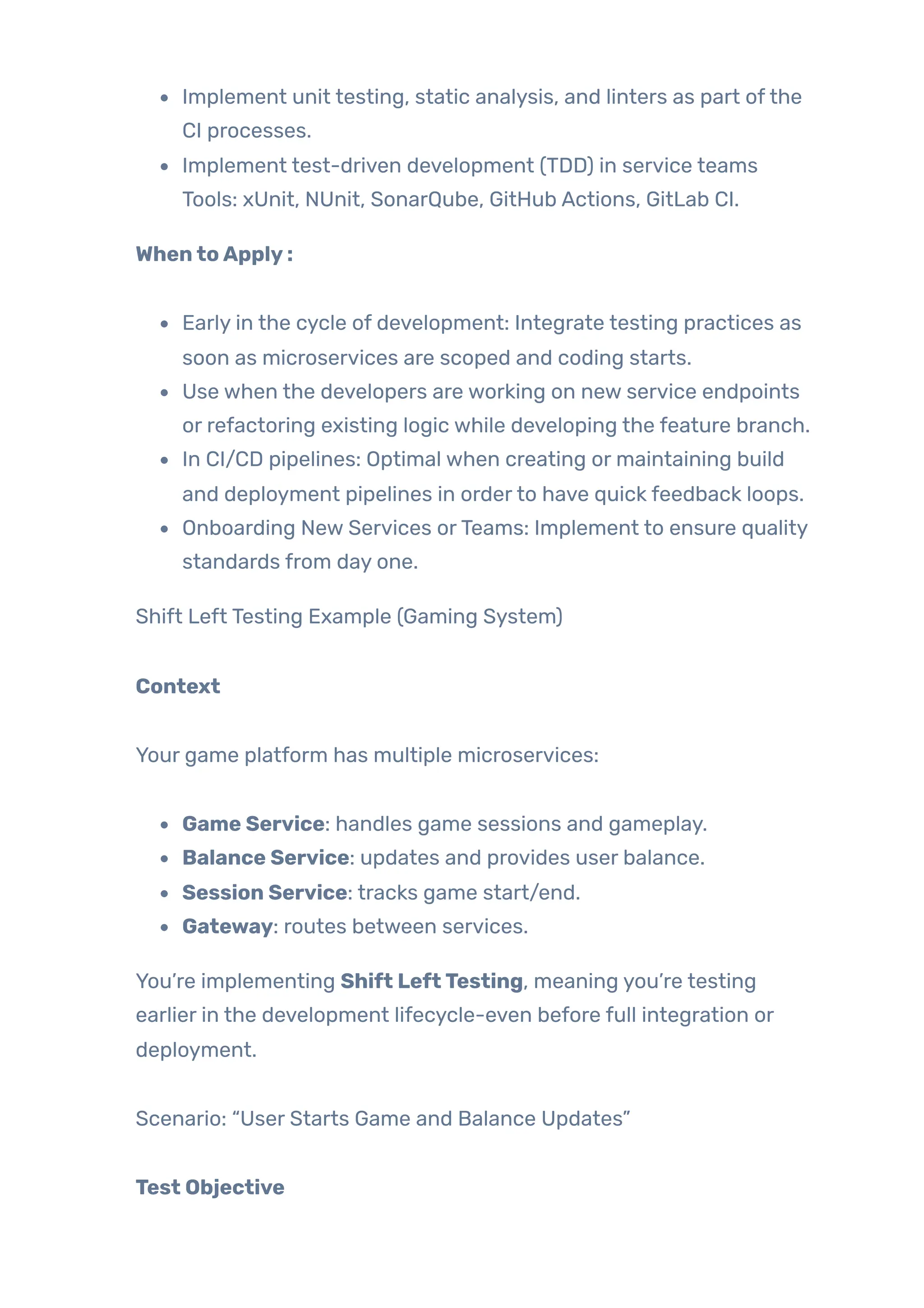 Implement unit testing, static analysis, and linters as part ofthe
CI processes.
Implement test-driven development (TDD) in service teams
Tools: xUnit, NUnit, SonarQube, GitHub Actions, GitLab CI.
WhentoApply:
Early in the cycle of development: Integrate testing practices as
soon as microservices are scoped and coding starts.
Use when the developers are working on new service endpoints
or refactoring existing logic while developing the feature branch.
In CI/CD pipelines: Optimal when creating or maintaining build
and deployment pipelines in orderto have quick feedback loops.
Onboarding New Services orTeams: Implement to ensure quality
standards from day one.
Shift Left Testing Example (Gaming System)
Context
Your game platform has multiple microservices:
Game Service: handles game sessions and gameplay.
Balance Service: updates and provides user balance.
Session Service: tracks game start/end.
Gateway: routes between services.
You’re implementing Shift LeftTesting, meaning you’re testing
earlier in the development lifecycle-even before full integration or
deployment.
Scenario: “User Starts Game and Balance Updates”
Test Objective
 
