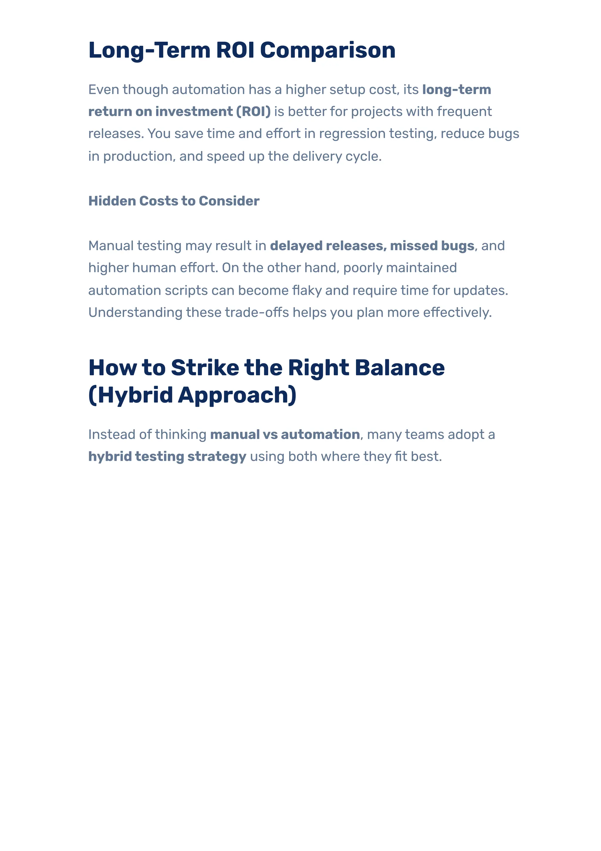 Long-Term ROI Comparison
Even though automation has a higher setup cost, its long-term
return on investment (ROI) is betterfor projects with frequent
releases. You save time and effort in regression testing, reduce bugs
in production, and speed up the delivery cycle.
Hidden Coststo Consider
Manual testing may result in delayed releases, missed bugs, and
higher human effort. On the other hand, poorly maintained
automation scripts can become flaky and require time for updates.
Understanding these trade-offs helps you plan more effectively.
Howto Strikethe Right Balance
(HybridApproach)
Instead ofthinking manualvs automation, manyteams adopt a
hybridtesting strategy using both where theyfit best.
 