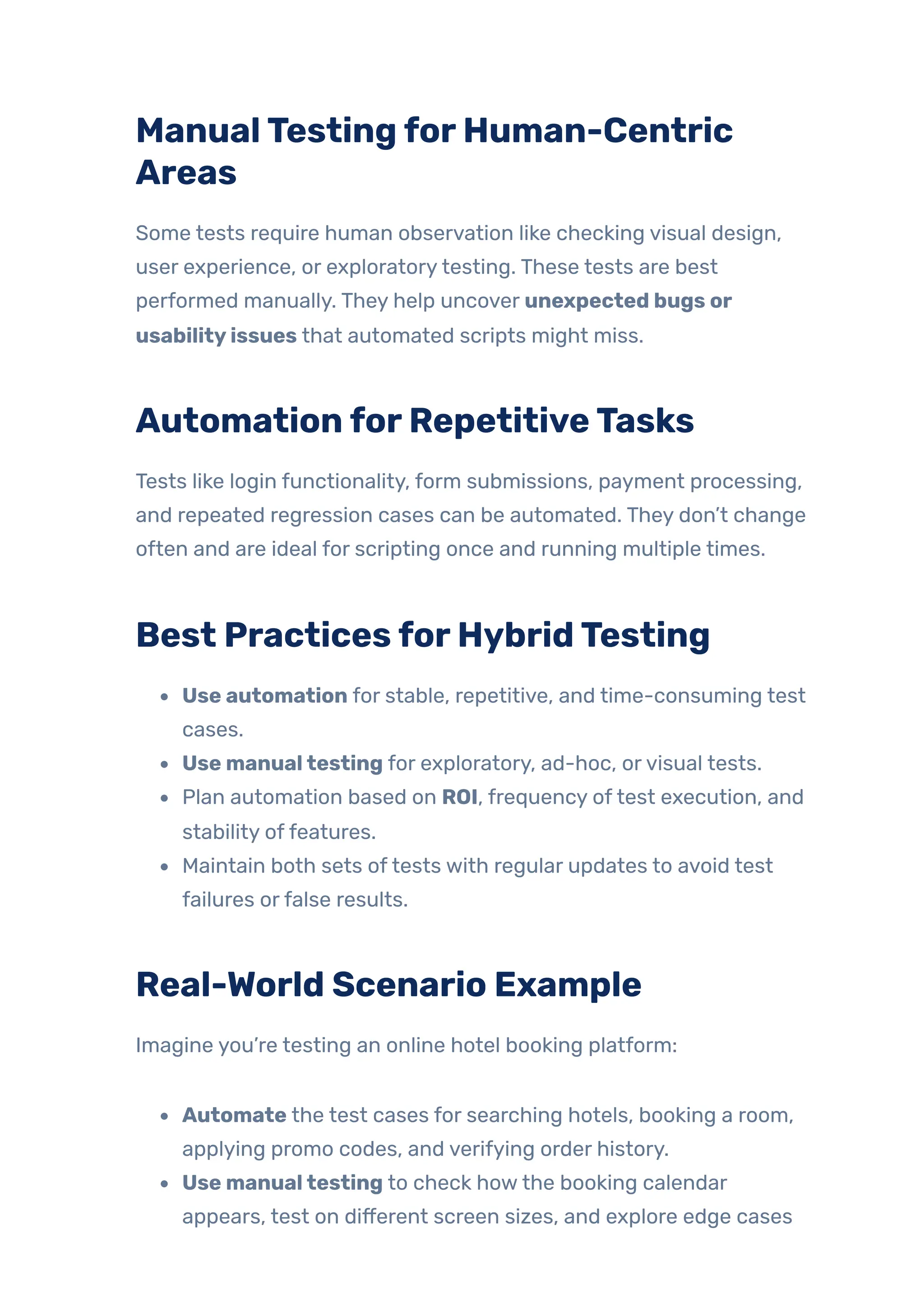 ManualTestingforHuman-Centric
Areas
Some tests require human observation like checking visual design,
user experience, or exploratorytesting. These tests are best
performed manually. They help uncover unexpected bugs or
usabilityissues that automated scripts might miss.
AutomationforRepetitiveTasks
Tests like login functionality, form submissions, payment processing,
and repeated regression cases can be automated. They don’t change
often and are ideal for scripting once and running multiple times.
Best PracticesforHybridTesting
Use automation for stable, repetitive, and time-consuming test
cases.
Use manualtesting for exploratory, ad-hoc, orvisual tests.
Plan automation based on ROI, frequency oftest execution, and
stability offeatures.
Maintain both sets oftests with regular updates to avoid test
failures orfalse results.
Real-World Scenario Example
Imagine you’re testing an online hotel booking platform:
Automate the test cases for searching hotels, booking a room,
applying promo codes, and verifying order history.
Use manualtesting to check howthe booking calendar
appears, test on different screen sizes, and explore edge cases
 
