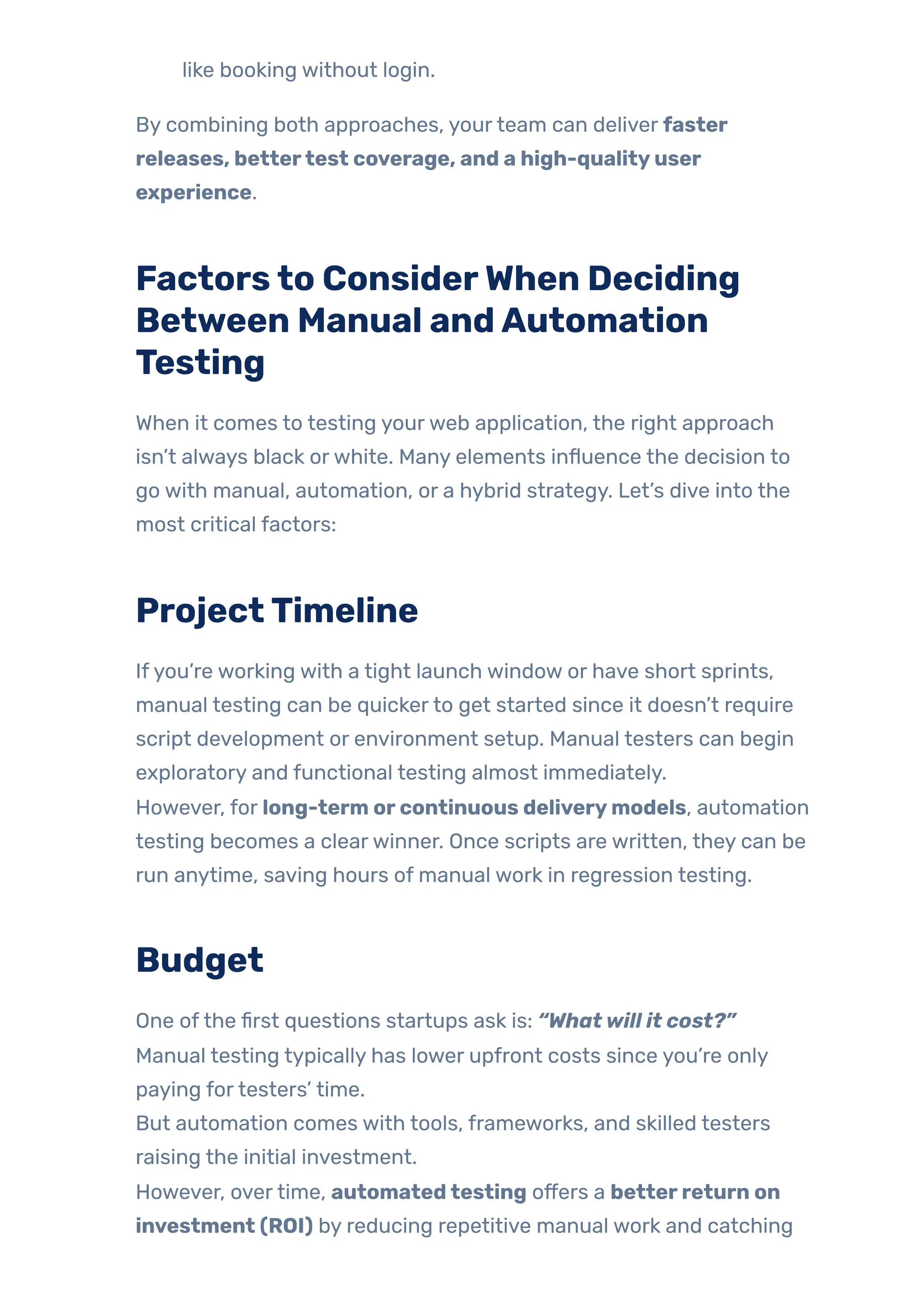 like booking without login.
By combining both approaches, yourteam can deliver faster
releases, bettertest coverage, and a high-qualityuser
experience.
Factorsto ConsiderWhen Deciding
Between Manual andAutomation
Testing
When it comes to testing yourweb application, the right approach
isn’t always black orwhite. Many elements influence the decision to
go with manual, automation, or a hybrid strategy. Let’s dive into the
most critical factors:
ProjectTimeline
Ifyou’re working with a tight launch window or have short sprints,
manual testing can be quickerto get started since it doesn’t require
script development or environment setup. Manual testers can begin
exploratory and functional testing almost immediately.
However, for long-term orcontinuous deliverymodels, automation
testing becomes a clearwinner. Once scripts are written, they can be
run anytime, saving hours of manual work in regression testing.
Budget
One ofthe first questions startups ask is: “Whatwill it cost?”
Manual testing typically has lower upfront costs since you’re only
paying fortesters’ time.
But automation comes with tools, frameworks, and skilled testers
raising the initial investment.
However, overtime, automatedtesting offers a betterreturn on
investment (ROI) by reducing repetitive manual work and catching
 