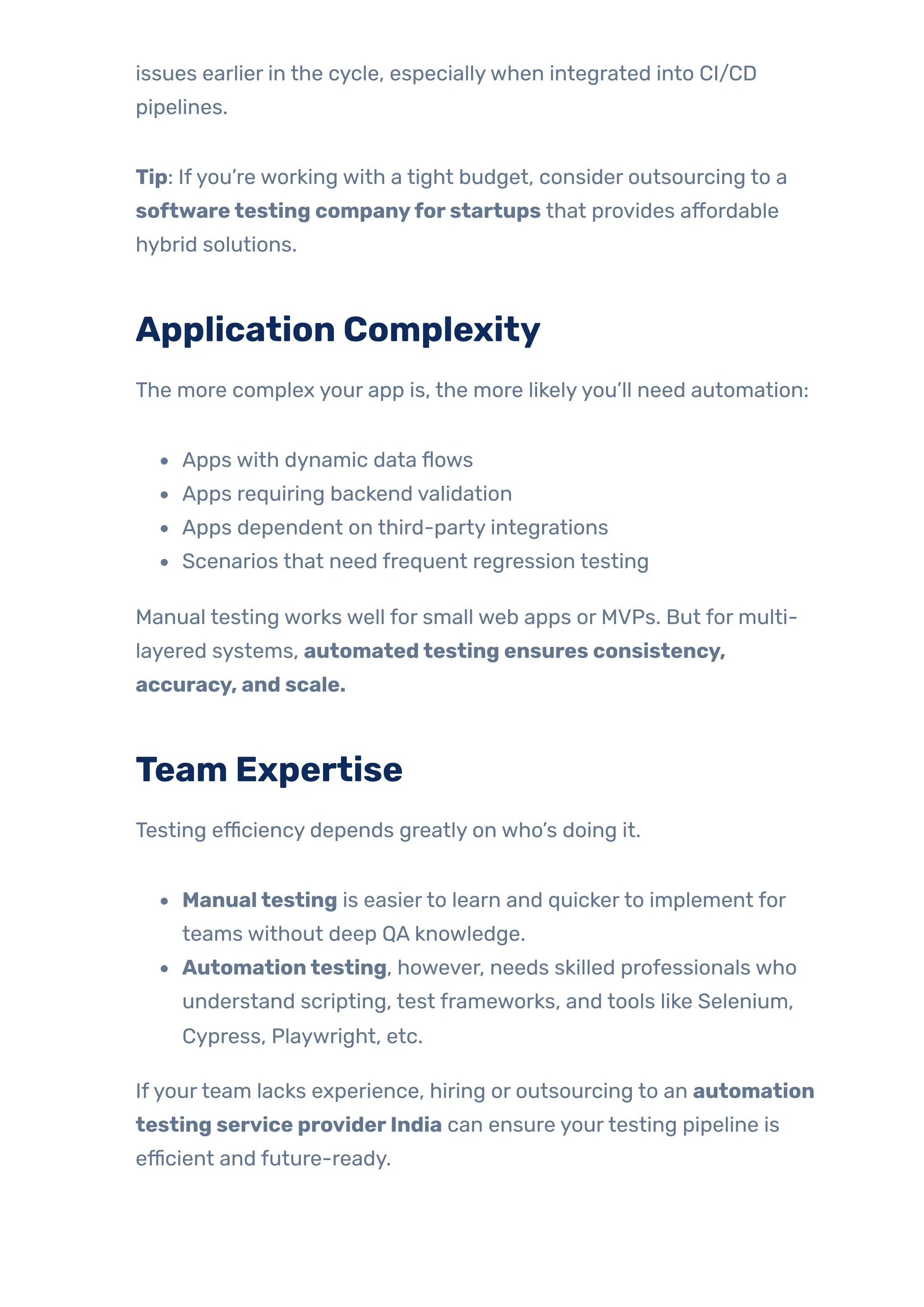 issues earlier in the cycle, especiallywhen integrated into CI/CD
pipelines.
Tip: Ifyou’re working with a tight budget, consider outsourcing to a
softwaretesting companyforstartups that provides affordable
hybrid solutions.
Application Complexity
The more complex your app is, the more likelyyou’ll need automation:
Apps with dynamic data flows
Apps requiring backend validation
Apps dependent on third-party integrations
Scenarios that need frequent regression testing
Manual testing works well for small web apps or MVPs. But for multi-
layered systems, automatedtesting ensures consistency,
accuracy, and scale.
Team Expertise
Testing efficiency depends greatly on who’s doing it.
Manualtesting is easierto learn and quickerto implement for
teams without deep QA knowledge.
Automationtesting, however, needs skilled professionals who
understand scripting, test frameworks, and tools like Selenium,
Cypress, Playwright, etc.
Ifyourteam lacks experience, hiring or outsourcing to an automation
testing service providerIndia can ensure yourtesting pipeline is
efficient and future-ready.
 