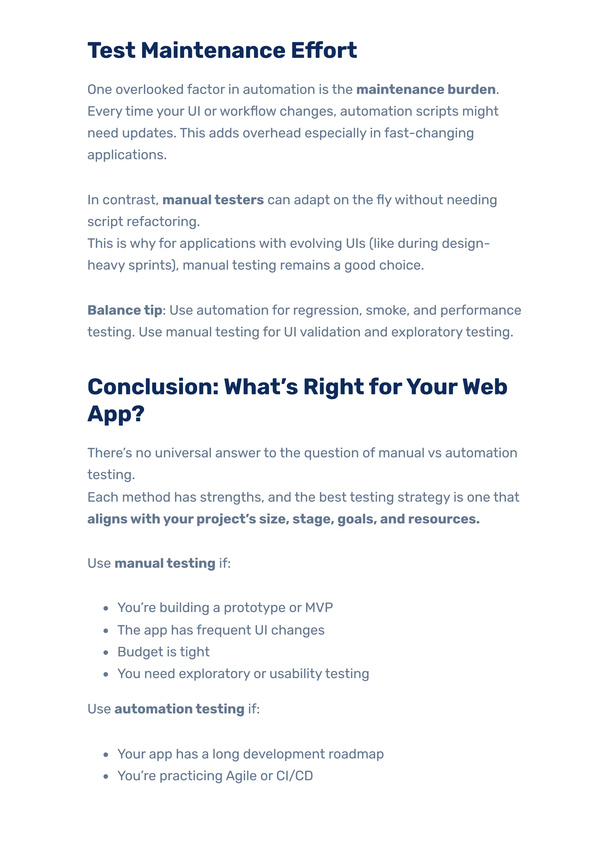 Test Maintenance Effort
One overlooked factor in automation is the maintenance burden.
Everytime your UI orworkflow changes, automation scripts might
need updates. This adds overhead especially in fast-changing
applications.
In contrast, manualtesters can adapt on the flywithout needing
script refactoring.
This is whyfor applications with evolving UIs (like during design-
heavy sprints), manual testing remains a good choice.
Balancetip: Use automation for regression, smoke, and performance
testing. Use manual testing for UI validation and exploratorytesting.
Conclusion:What’s RightforYourWeb
App?
There’s no universal answerto the question of manual vs automation
testing.
Each method has strengths, and the best testing strategy is one that
alignswithyourproject’s size, stage, goals, and resources.
Use manualtesting if:
You’re building a prototype or MVP
The app has frequent UI changes
Budget is tight
You need exploratory or usabilitytesting
Use automationtesting if:
Your app has a long development roadmap
You’re practicing Agile or CI/CD
 