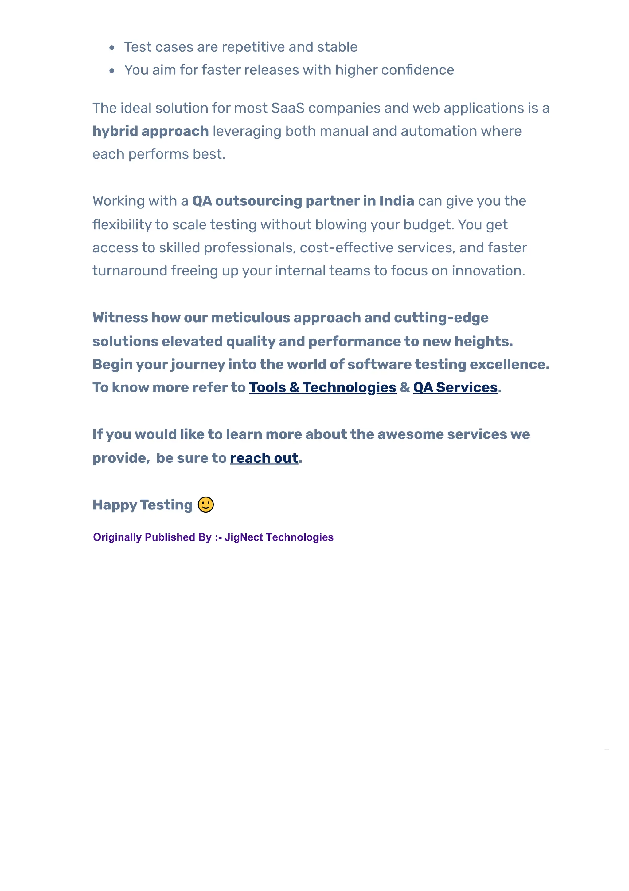 Test cases are repetitive and stable
You aim forfaster releases with higher confidence
The ideal solution for most SaaS companies and web applications is a
hybrid approach leveraging both manual and automation where
each performs best.
Working with a QAoutsourcing partnerin India can give you the
flexibilityto scale testing without blowing your budget. You get
access to skilled professionals, cost-effective services, and faster
turnaround freeing up your internal teams to focus on innovation.
Witness howourmeticulous approach and cutting-edge
solutions elevated qualityand performanceto newheights.
Beginyourjourneyintotheworld ofsoftwaretesting excellence.
To knowmore referto Tools &Technologies & QAServices.
Ifyouwould liketo learn more aboutthe awesome serviceswe
provide, be sureto reach out.
HappyTesting 🙂
TAGS:
AQAEngineer’s G…

PREVIOUS POST
 Mastering Web Ele… 
NEXT POST
Originally Published By :- JigNect Technologies
 