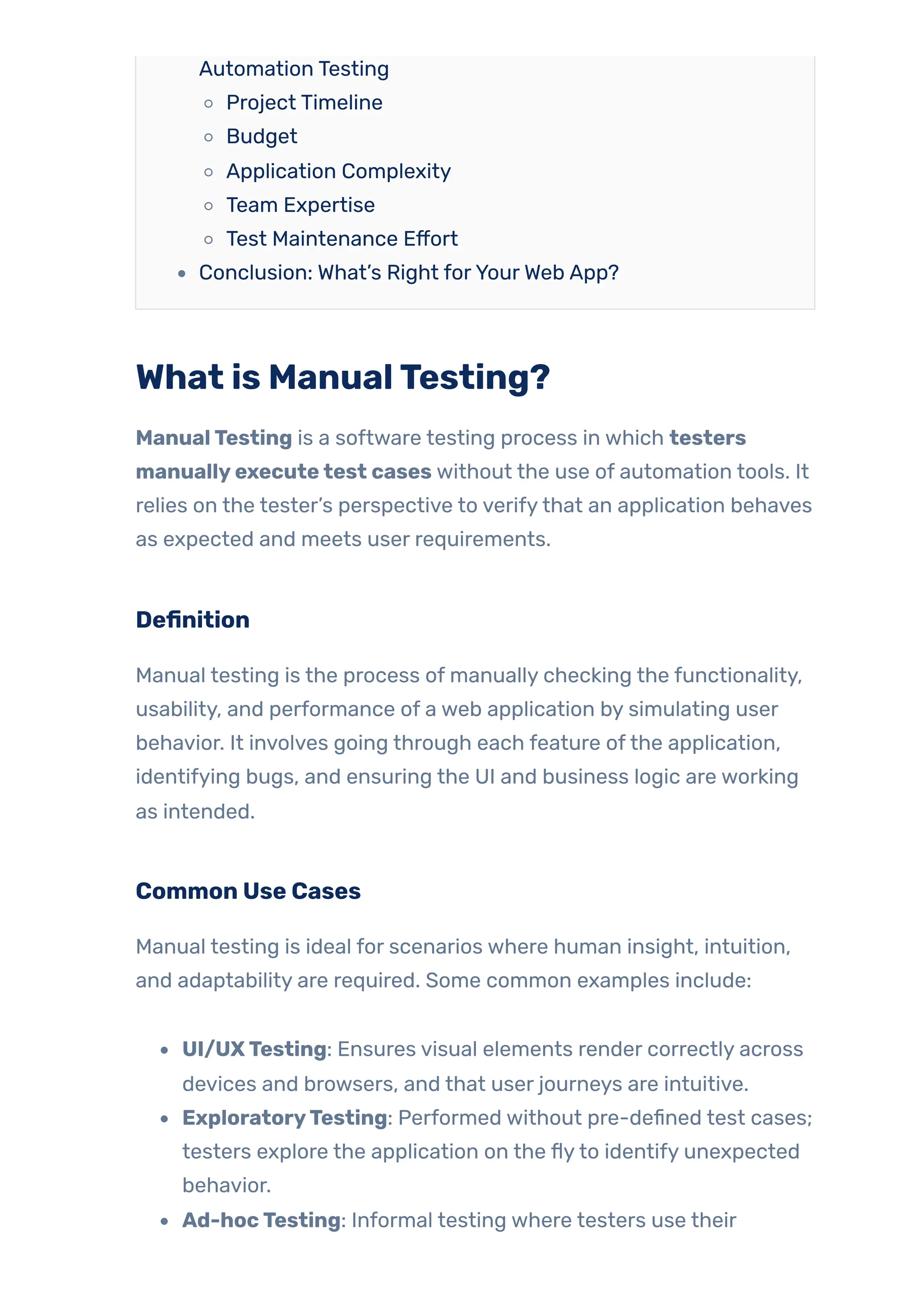 Automation Testing
Project Timeline
Budget
Application Complexity
Team Expertise
Test Maintenance Effort
Conclusion: What’s Right forYourWeb App?
What is ManualTesting?
ManualTesting is a software testing process in which testers
manuallyexecutetest cases without the use of automation tools. It
relies on the tester’s perspective to verifythat an application behaves
as expected and meets user requirements.
Definition
Manual testing is the process of manually checking the functionality,
usability, and performance of a web application by simulating user
behavior. It involves going through each feature ofthe application,
identifying bugs, and ensuring the UI and business logic are working
as intended.
Common Use Cases
Manual testing is ideal for scenarios where human insight, intuition,
and adaptability are required. Some common examples include:
UI/UXTesting: Ensures visual elements render correctly across
devices and browsers, and that user journeys are intuitive.
ExploratoryTesting: Performed without pre-defined test cases;
testers explore the application on the flyto identify unexpected
behavior.
Ad-hocTesting: Informal testing where testers use their
 