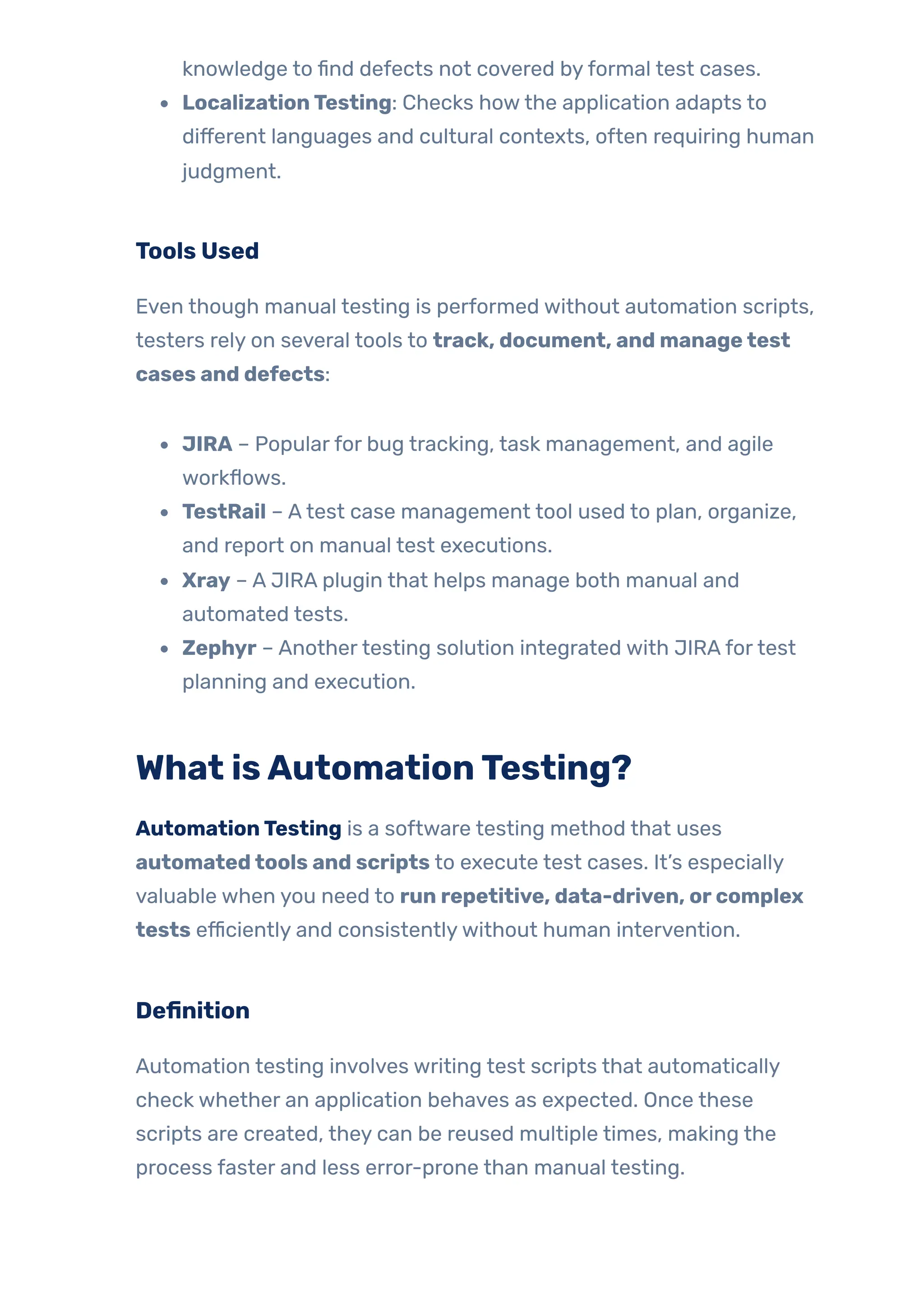 knowledge to find defects not covered byformal test cases.
LocalizationTesting: Checks howthe application adapts to
different languages and cultural contexts, often requiring human
judgment.
Tools Used
Even though manual testing is performed without automation scripts,
testers rely on several tools to track, document, and managetest
cases and defects:
JIRA – Popularfor bug tracking, task management, and agile
workflows.
TestRail – Atest case management tool used to plan, organize,
and report on manual test executions.
Xray – A JIRA plugin that helps manage both manual and
automated tests.
Zephyr – Anothertesting solution integrated with JIRAfortest
planning and execution.
What isAutomationTesting?
AutomationTesting is a software testing method that uses
automatedtools and scripts to execute test cases. It’s especially
valuable when you need to run repetitive, data-driven, orcomplex
tests efficiently and consistentlywithout human intervention.
Definition
Automation testing involves writing test scripts that automatically
check whether an application behaves as expected. Once these
scripts are created, they can be reused multiple times, making the
process faster and less error-prone than manual testing.
 