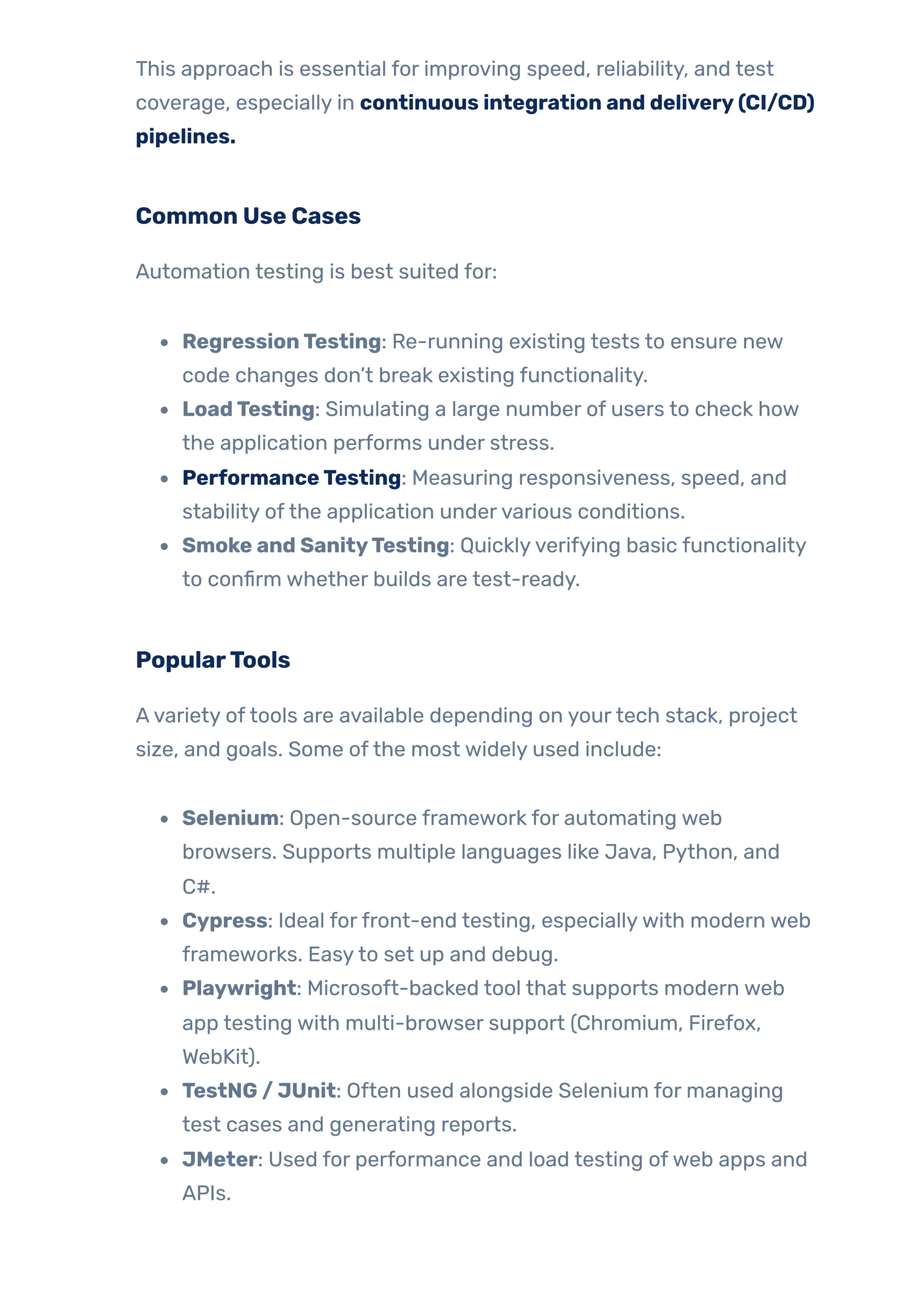 This approach is essential for improving speed, reliability, and test
coverage, especially in continuous integration and delivery(CI/CD)
pipelines.
Common Use Cases
Automation testing is best suited for:
RegressionTesting: Re-running existing tests to ensure new
code changes don’t break existing functionality.
LoadTesting: Simulating a large number of users to check how
the application performs under stress.
PerformanceTesting: Measuring responsiveness, speed, and
stability ofthe application undervarious conditions.
Smoke and SanityTesting: Quicklyverifying basic functionality
to confirm whether builds are test-ready.
PopularTools
Avariety oftools are available depending on yourtech stack, project
size, and goals. Some ofthe most widely used include:
Selenium: Open-source framework for automating web
browsers. Supports multiple languages like Java, Python, and
C#.
Cypress: Ideal forfront-end testing, especiallywith modern web
frameworks. Easyto set up and debug.
Playwright: Microsoft-backed tool that supports modern web
app testing with multi-browser support (Chromium, Firefox,
WebKit).
TestNG / JUnit: Often used alongside Selenium for managing
test cases and generating reports.
JMeter: Used for performance and load testing ofweb apps and
APIs.
 