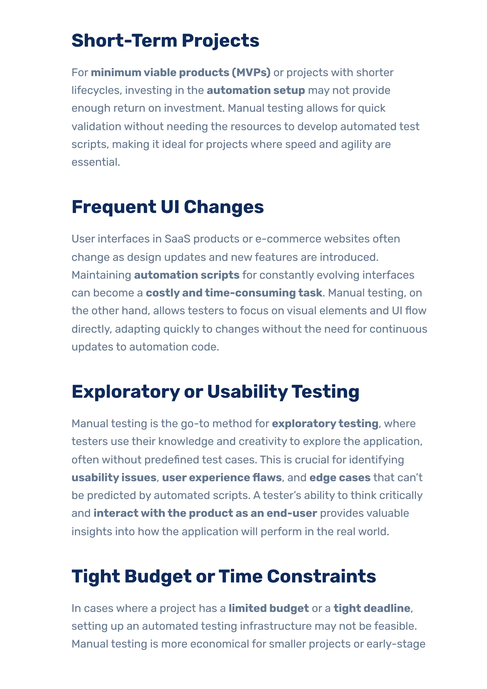Short-Term Projects
For minimumviable products (MVPs) or projects with shorter
lifecycles, investing in the automation setup may not provide
enough return on investment. Manual testing allows for quick
validation without needing the resources to develop automated test
scripts, making it ideal for projects where speed and agility are
essential.
Frequent UI Changes
User interfaces in SaaS products or e-commerce websites often
change as design updates and newfeatures are introduced.
Maintaining automation scripts for constantly evolving interfaces
can become a costlyandtime-consumingtask. Manual testing, on
the other hand, allows testers to focus on visual elements and UI flow
directly, adapting quicklyto changes without the need for continuous
updates to automation code.
ExploratoryorUsabilityTesting
Manual testing is the go-to method for exploratorytesting, where
testers use their knowledge and creativityto explore the application,
often without predefined test cases. This is crucial for identifying
usabilityissues, userexperienceflaws, and edge cases that can’t
be predicted by automated scripts. Atester’s abilityto think critically
and interactwiththe product as an end-user provides valuable
insights into howthe application will perform in the real world.
Tight Budget orTime Constraints
In cases where a project has a limited budget or a tight deadline,
setting up an automated testing infrastructure may not be feasible.
Manual testing is more economical for smaller projects or early-stage
 