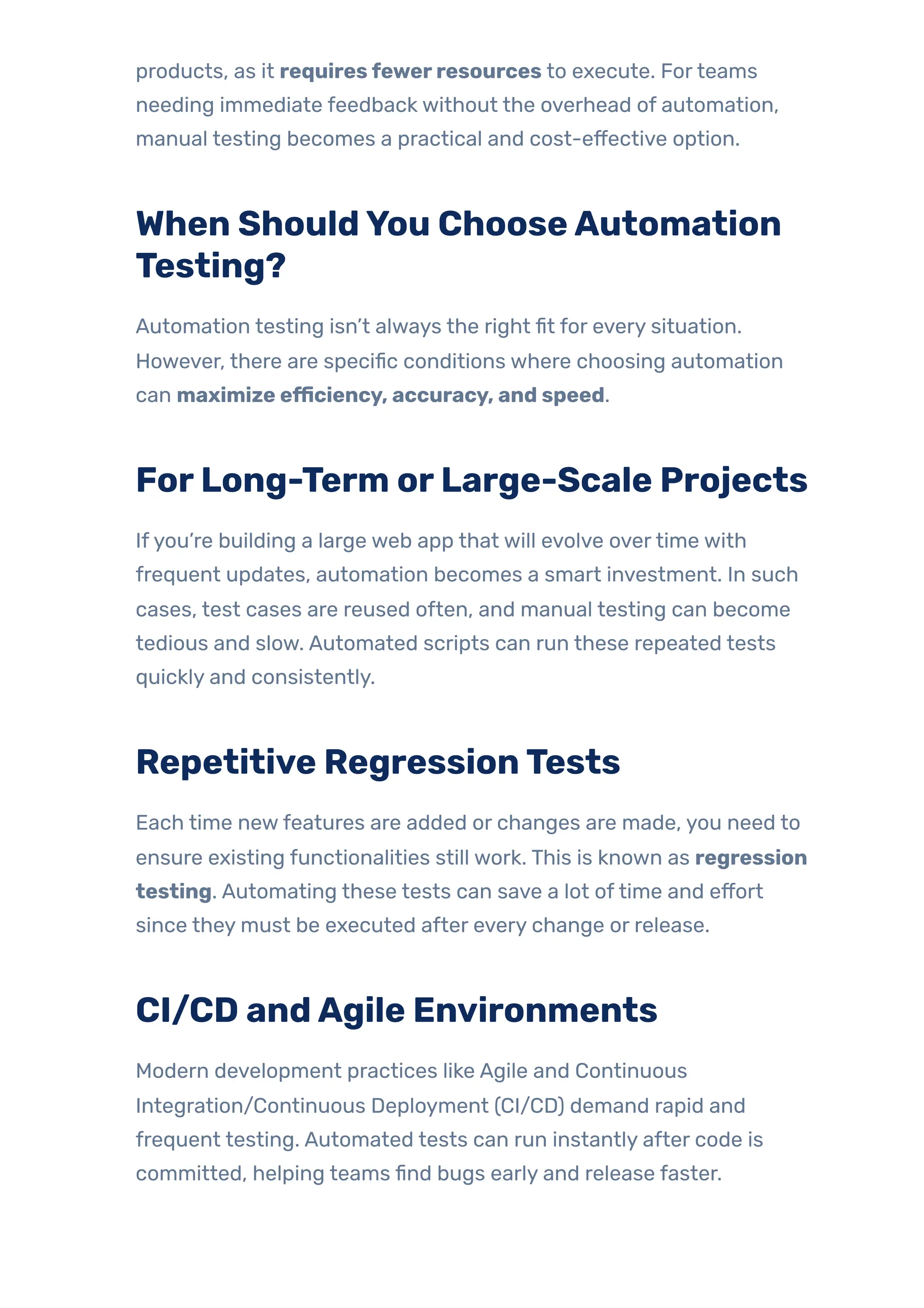 products, as it requiresfewerresources to execute. Forteams
needing immediate feedback without the overhead of automation,
manual testing becomes a practical and cost-effective option.
When ShouldYou ChooseAutomation
Testing?
Automation testing isn’t always the right fit for every situation.
However, there are specific conditions where choosing automation
can maximize efficiency, accuracy, and speed.
ForLong-Term orLarge-Scale Projects
Ifyou’re building a large web app that will evolve overtime with
frequent updates, automation becomes a smart investment. In such
cases, test cases are reused often, and manual testing can become
tedious and slow. Automated scripts can run these repeated tests
quickly and consistently.
Repetitive RegressionTests
Each time newfeatures are added or changes are made, you need to
ensure existing functionalities still work. This is known as regression
testing. Automating these tests can save a lot oftime and effort
since they must be executed after every change or release.
CI/CD andAgile Environments
Modern development practices like Agile and Continuous
Integration/Continuous Deployment (CI/CD) demand rapid and
frequent testing. Automated tests can run instantly after code is
committed, helping teams find bugs early and release faster.
 