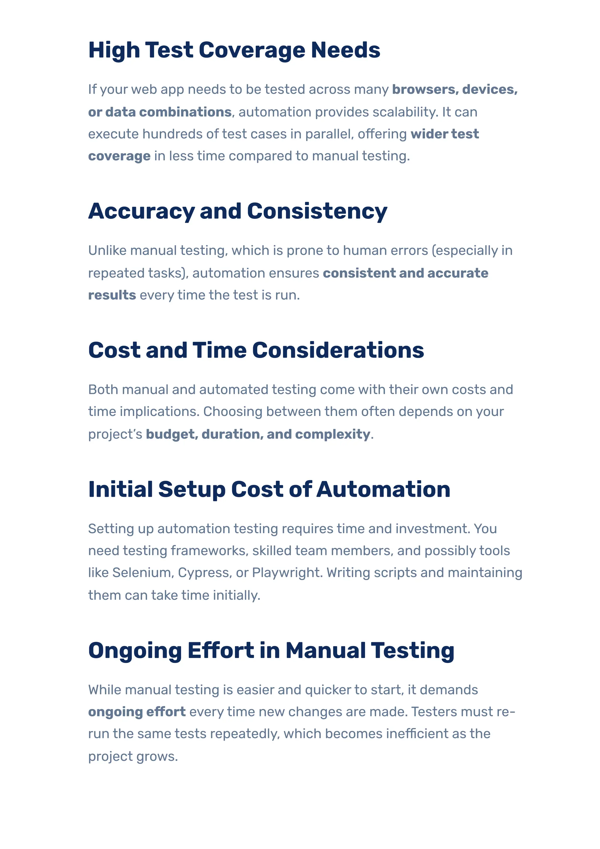 HighTest Coverage Needs
Ifyourweb app needs to be tested across many browsers, devices,
ordata combinations, automation provides scalability. It can
execute hundreds oftest cases in parallel, offering widertest
coverage in less time compared to manual testing.
Accuracyand Consistency
Unlike manual testing, which is prone to human errors (especially in
repeated tasks), automation ensures consistent and accurate
results everytime the test is run.
Cost andTime Considerations
Both manual and automated testing come with their own costs and
time implications. Choosing between them often depends on your
project’s budget, duration, and complexity.
Initial Setup Cost ofAutomation
Setting up automation testing requires time and investment. You
need testing frameworks, skilled team members, and possiblytools
like Selenium, Cypress, or Playwright. Writing scripts and maintaining
them can take time initially.
Ongoing Effort in ManualTesting
While manual testing is easier and quickerto start, it demands
ongoing effort everytime new changes are made. Testers must re-
run the same tests repeatedly, which becomes inefficient as the
project grows.
 