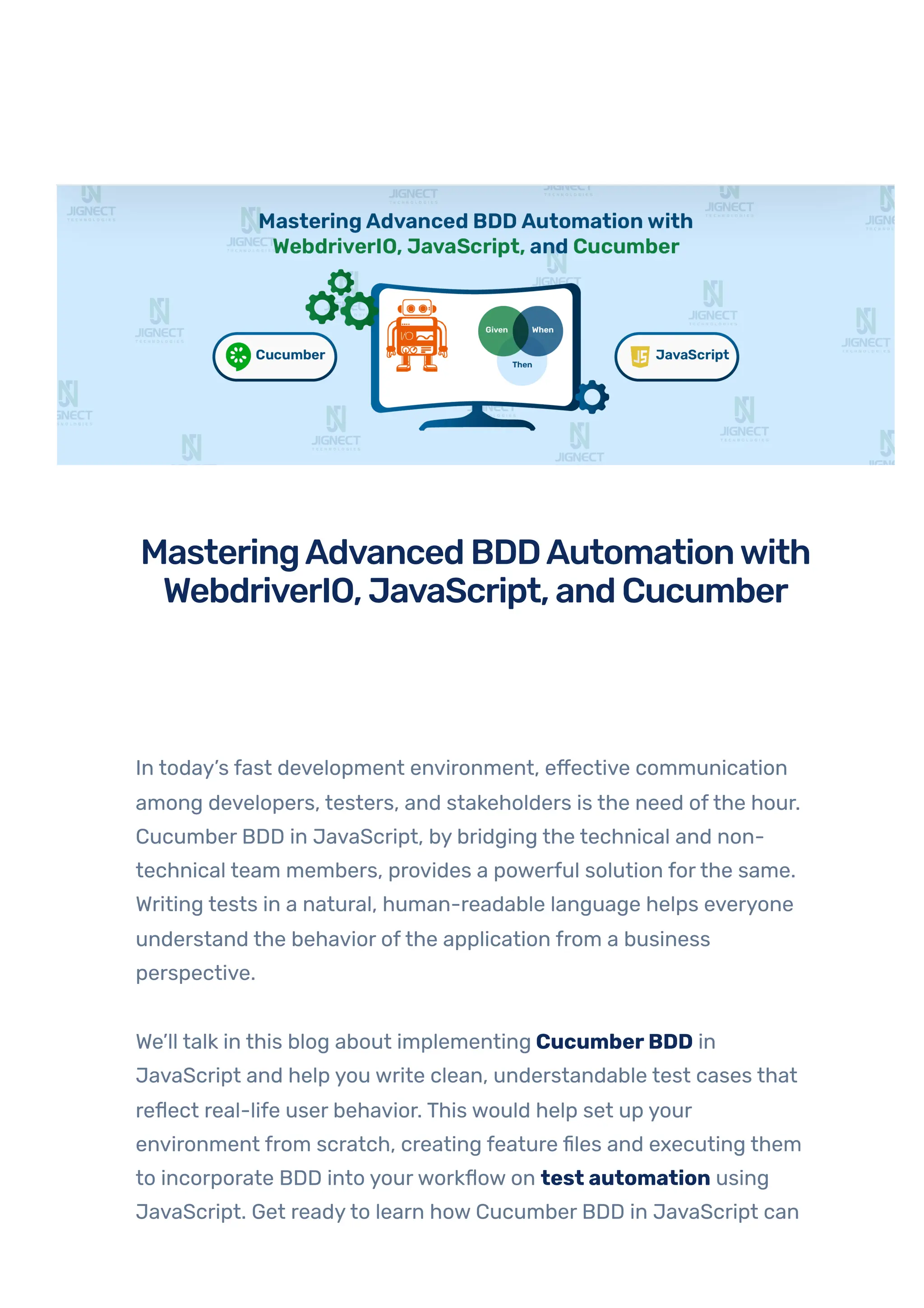 In today’s fast development environment, effective communication
among developers, testers, and stakeholders is the need ofthe hour.
Cucumber BDD in JavaScript, by bridging the technical and non-
technical team members, provides a powerful solution forthe same.
Writing tests in a natural, human-readable language helps everyone
understand the behavior ofthe application from a business
perspective.
We’ll talk in this blog about implementing CucumberBDD in
JavaScript and help you write clean, understandable test cases that
reflect real-life user behavior. This would help set up your
environment from scratch, creating feature files and executing them
to incorporate BDD into yourworkflow on test automation using
JavaScript. Get readyto learn how Cucumber BDD in JavaScript can
TESTAUTOMATION WEBDRIVERIO AND CUCUMBER BDD IN JAVASCRIPT
MasteringAdvancedBDDAutomationwith
WebdriverIO,JavaScript,andCucumber
•
BY QATEAM
 