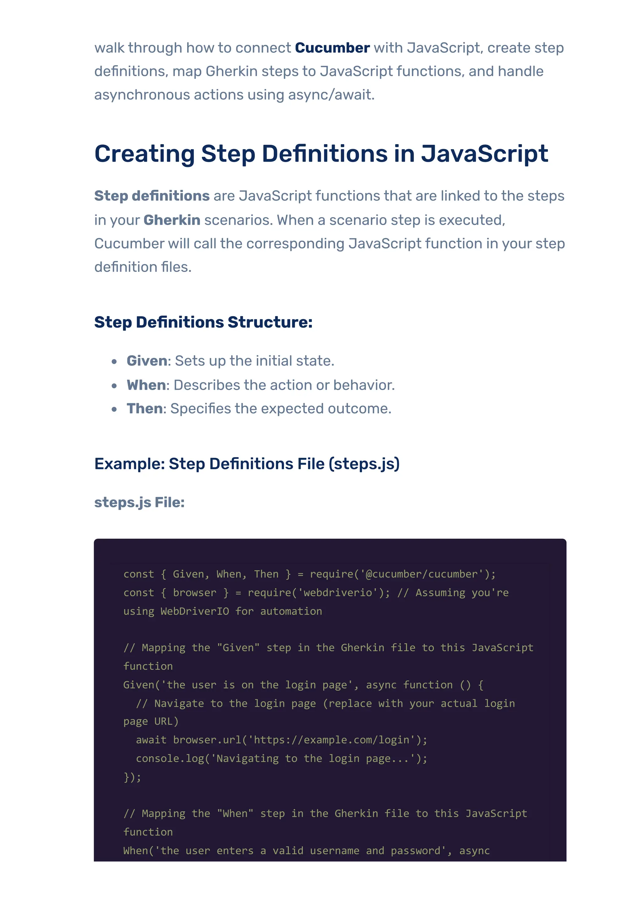 walk through howto connect Cucumber with JavaScript, create step
definitions, map Gherkin steps to JavaScript functions, and handle
asynchronous actions using async/await.
Creating Step Definitions in JavaScript
Step definitions are JavaScript functions that are linked to the steps
in your Gherkin scenarios. When a scenario step is executed,
Cucumberwill call the corresponding JavaScript function in your step
definition files.
Step Definitions Structure:
Given: Sets up the initial state.
When: Describes the action or behavior.
Then: Specifies the expected outcome.
Example: Step Definitions File (steps.js)
steps.js File:
const { Given, When, Then } = require('@cucumber/cucumber');
const { browser } = require('webdriverio'); // Assuming you're
using WebDriverIO for automation
// Mapping the "Given" step in the Gherkin file to this JavaScript
function
Given('the user is on the login page', async function () {
// Navigate to the login page (replace with your actual login
page URL)
await browser.url('https://example.com/login');
console.log('Navigating to the login page...');
});
// Mapping the "When" step in the Gherkin file to this JavaScript
function
When('the user enters a valid username and password', async
 
