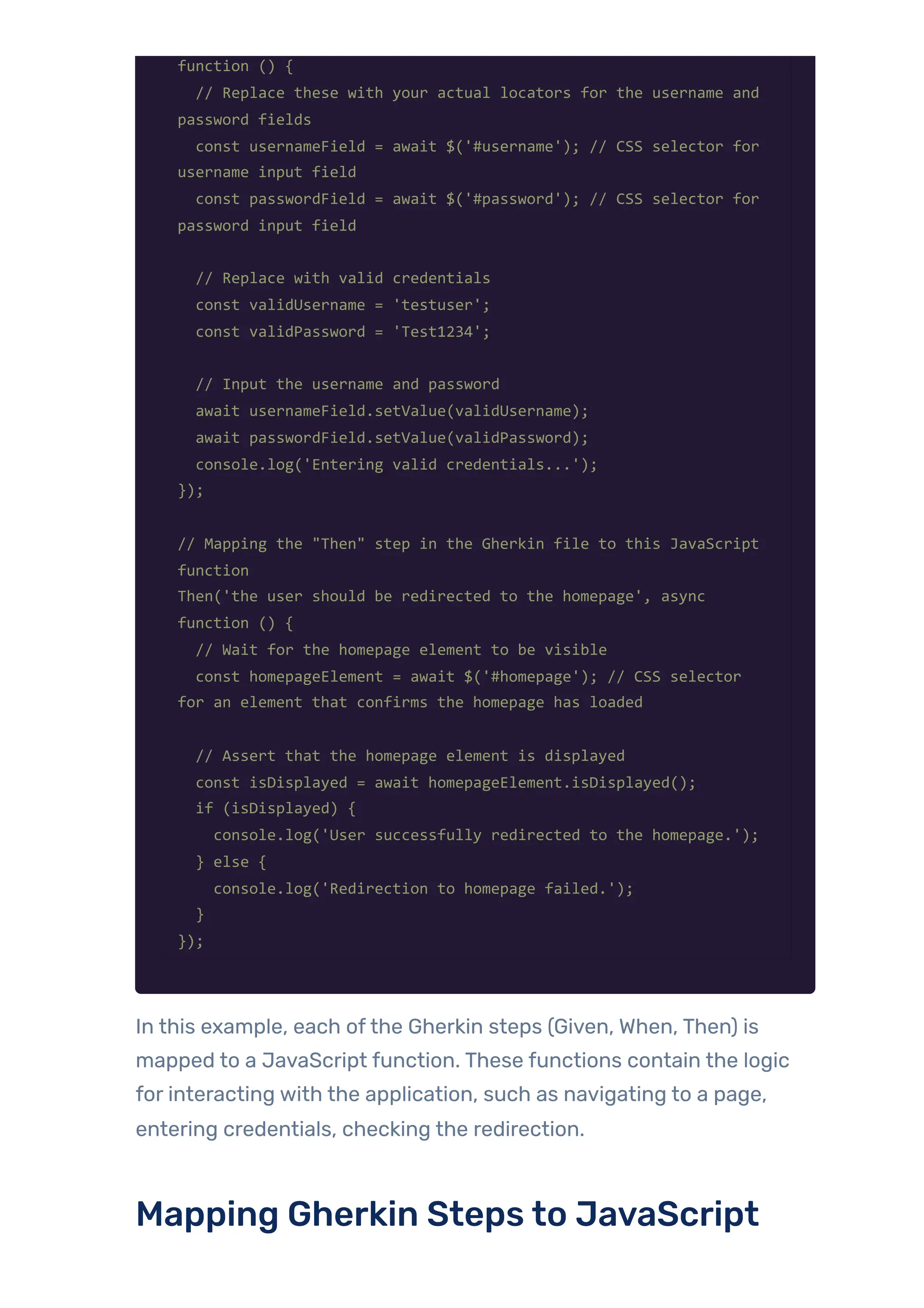 function () {
// Replace these with your actual locators for the username and
password fields
const usernameField = await $('#username'); // CSS selector for
username input field
const passwordField = await $('#password'); // CSS selector for
password input field
// Replace with valid credentials
const validUsername = 'testuser';
const validPassword = 'Test1234';
// Input the username and password
await usernameField.setValue(validUsername);
await passwordField.setValue(validPassword);
console.log('Entering valid credentials...');
});
// Mapping the "Then" step in the Gherkin file to this JavaScript
function
Then('the user should be redirected to the homepage', async
function () {
// Wait for the homepage element to be visible
const homepageElement = await $('#homepage'); // CSS selector
for an element that confirms the homepage has loaded
// Assert that the homepage element is displayed
const isDisplayed = await homepageElement.isDisplayed();
if (isDisplayed) {
console.log('User successfully redirected to the homepage.');
} else {
console.log('Redirection to homepage failed.');
}
});
In this example, each ofthe Gherkin steps (Given, When, Then) is
mapped to a JavaScript function. These functions contain the logic
for interacting with the application, such as navigating to a page,
entering credentials, checking the redirection.
Mapping Gherkin Steps to JavaScript
 