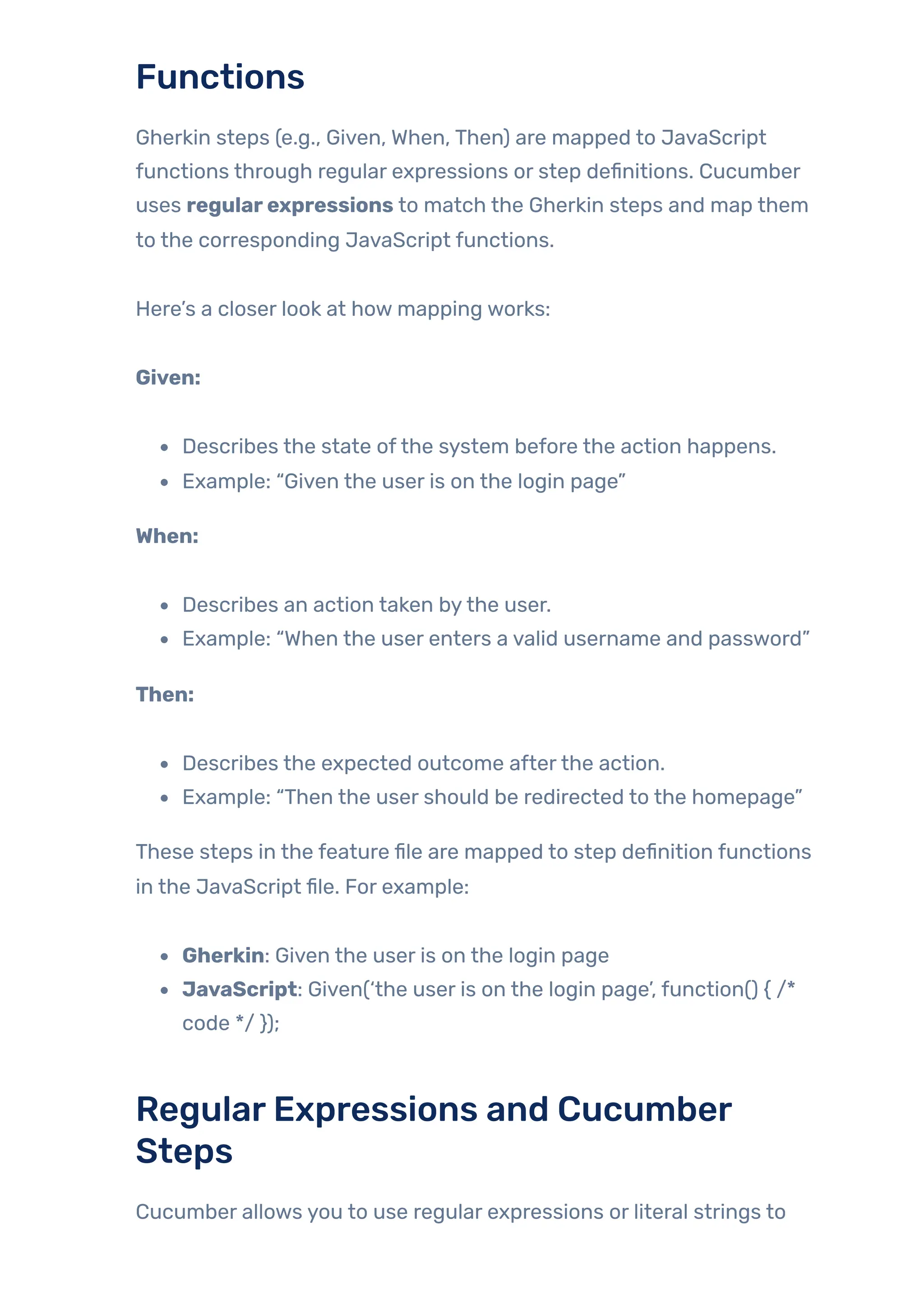 Functions
Gherkin steps (e.g., Given, When, Then) are mapped to JavaScript
functions through regular expressions or step definitions. Cucumber
uses regularexpressions to match the Gherkin steps and map them
to the corresponding JavaScript functions.
Here’s a closer look at how mapping works:
Given:
Describes the state ofthe system before the action happens.
Example: “Given the user is on the login page”
When:
Describes an action taken bythe user.
Example: “When the user enters a valid username and password”
Then:
Describes the expected outcome afterthe action.
Example: “Then the user should be redirected to the homepage”
These steps in the feature file are mapped to step definition functions
in the JavaScript file. For example:
Gherkin: Given the user is on the login page
JavaScript: Given(‘the user is on the login page’, function() { /*
code */ });
RegularExpressions and Cucumber
Steps
Cucumber allows you to use regular expressions or literal strings to
 