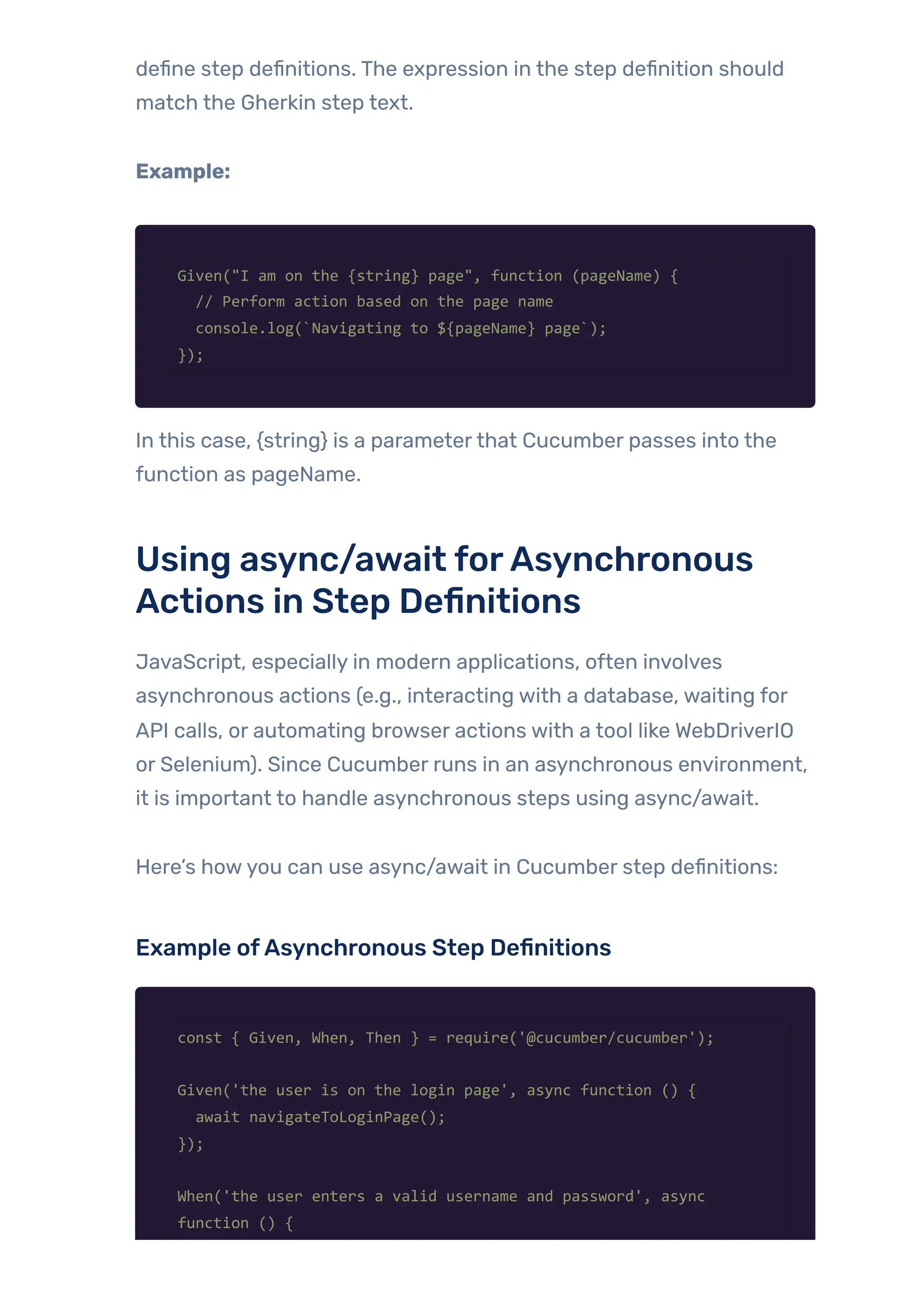 define step definitions. The expression in the step definition should
match the Gherkin step text.
Example:
Given("I am on the {string} page", function (pageName) {
// Perform action based on the page name
console.log(`Navigating to ${pageName} page`);
});
In this case, {string} is a parameterthat Cucumber passes into the
function as pageName.
Using async/await forAsynchronous
Actions in Step Definitions
JavaScript, especially in modern applications, often involves
asynchronous actions (e.g., interacting with a database, waiting for
API calls, or automating browser actions with a tool like WebDriverIO
or Selenium). Since Cucumber runs in an asynchronous environment,
it is important to handle asynchronous steps using async/await.
Here’s howyou can use async/await in Cucumber step definitions:
Example ofAsynchronous Step Definitions
const { Given, When, Then } = require('@cucumber/cucumber');
Given('the user is on the login page', async function () {
await navigateToLoginPage();
});
When('the user enters a valid username and password', async
function () {
 