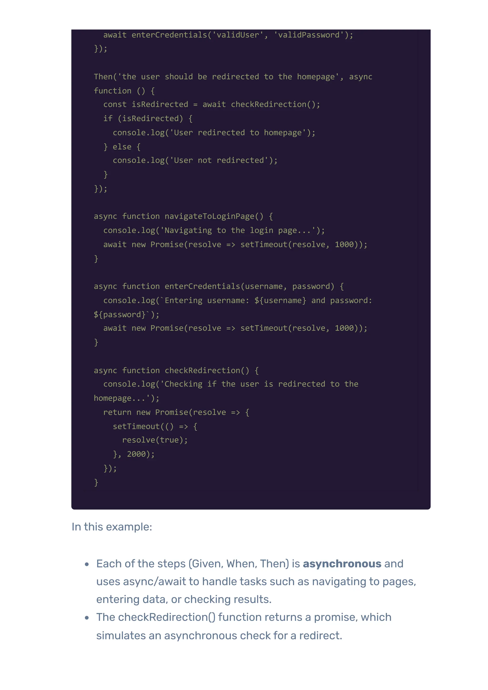 await enterCredentials('validUser', 'validPassword');
});
Then('the user should be redirected to the homepage', async
function () {
const isRedirected = await checkRedirection();
if (isRedirected) {
console.log('User redirected to homepage');
} else {
console.log('User not redirected');
}
});
async function navigateToLoginPage() {
console.log('Navigating to the login page...');
await new Promise(resolve => setTimeout(resolve, 1000));
}
async function enterCredentials(username, password) {
console.log(`Entering username: ${username} and password:
${password}`);
await new Promise(resolve => setTimeout(resolve, 1000));
}
async function checkRedirection() {
console.log('Checking if the user is redirected to the
homepage...');
return new Promise(resolve => {
setTimeout(() => {
resolve(true);
}, 2000);
});
}
In this example:
Each ofthe steps (Given, When, Then) is asynchronous and
uses async/await to handle tasks such as navigating to pages,
entering data, or checking results.
The checkRedirection() function returns a promise, which
simulates an asynchronous check for a redirect.
 