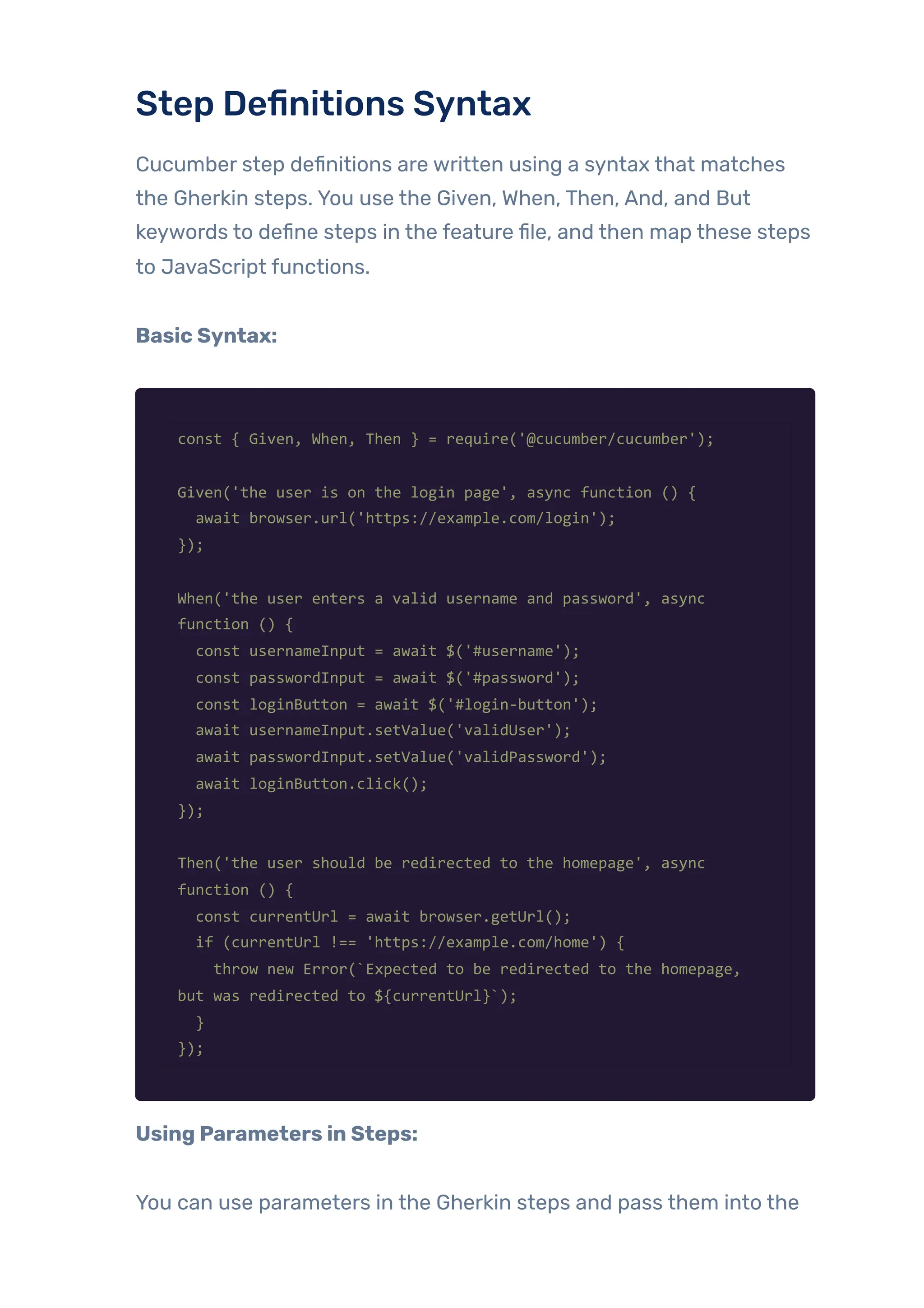Step Definitions Syntax
Cucumber step definitions are written using a syntax that matches
the Gherkin steps. You use the Given, When, Then, And, and But
keywords to define steps in the feature file, and then map these steps
to JavaScript functions.
Basic Syntax:
const { Given, When, Then } = require('@cucumber/cucumber');
Given('the user is on the login page', async function () {
await browser.url('https://example.com/login');
});
When('the user enters a valid username and password', async
function () {
const usernameInput = await $('#username');
const passwordInput = await $('#password');
const loginButton = await $('#login-button');
await usernameInput.setValue('validUser');
await passwordInput.setValue('validPassword');
await loginButton.click();
});
Then('the user should be redirected to the homepage', async
function () {
const currentUrl = await browser.getUrl();
if (currentUrl !== 'https://example.com/home') {
throw new Error(`Expected to be redirected to the homepage,
but was redirected to ${currentUrl}`);
}
});
Using Parameters in Steps:
You can use parameters in the Gherkin steps and pass them into the
 