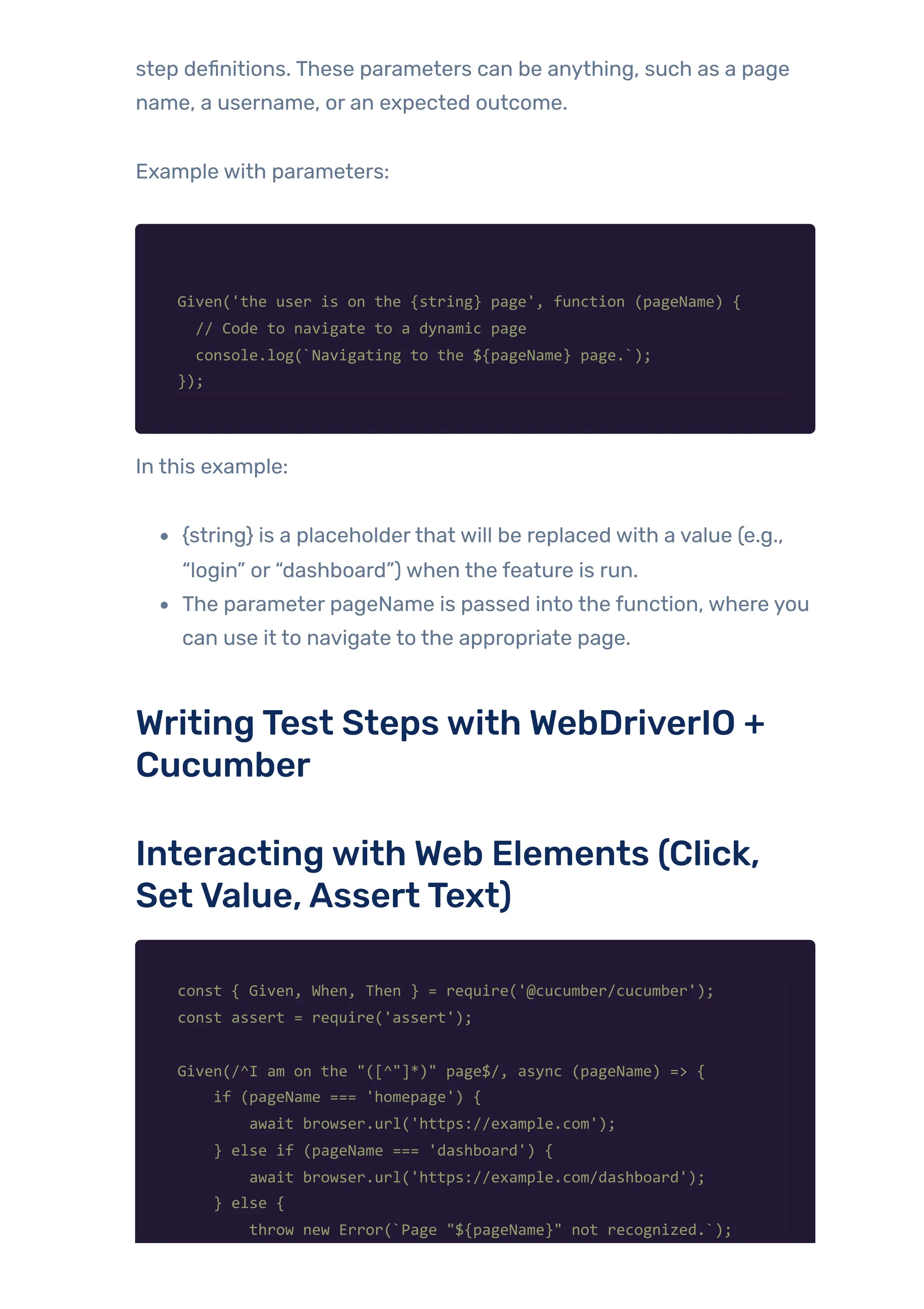 step definitions. These parameters can be anything, such as a page
name, a username, or an expected outcome.
Example with parameters:
Given('the user is on the {string} page', function (pageName) {
// Code to navigate to a dynamic page
console.log(`Navigating to the ${pageName} page.`);
});
In this example:
{string} is a placeholderthat will be replaced with a value (e.g.,
“login” or “dashboard”) when the feature is run.
The parameter pageName is passed into the function, where you
can use it to navigate to the appropriate page.
WritingTest Stepswith WebDriverIO +
Cucumber
Interactingwith Web Elements (Click,
SetValue,AssertText)
const { Given, When, Then } = require('@cucumber/cucumber');
const assert = require('assert');
Given(/^I am on the "([^"]*)" page$/, async (pageName) => {
if (pageName === 'homepage') {
await browser.url('https://example.com');
} else if (pageName === 'dashboard') {
await browser.url('https://example.com/dashboard');
} else {
throw new Error(`Page "${pageName}" not recognized.`);
 