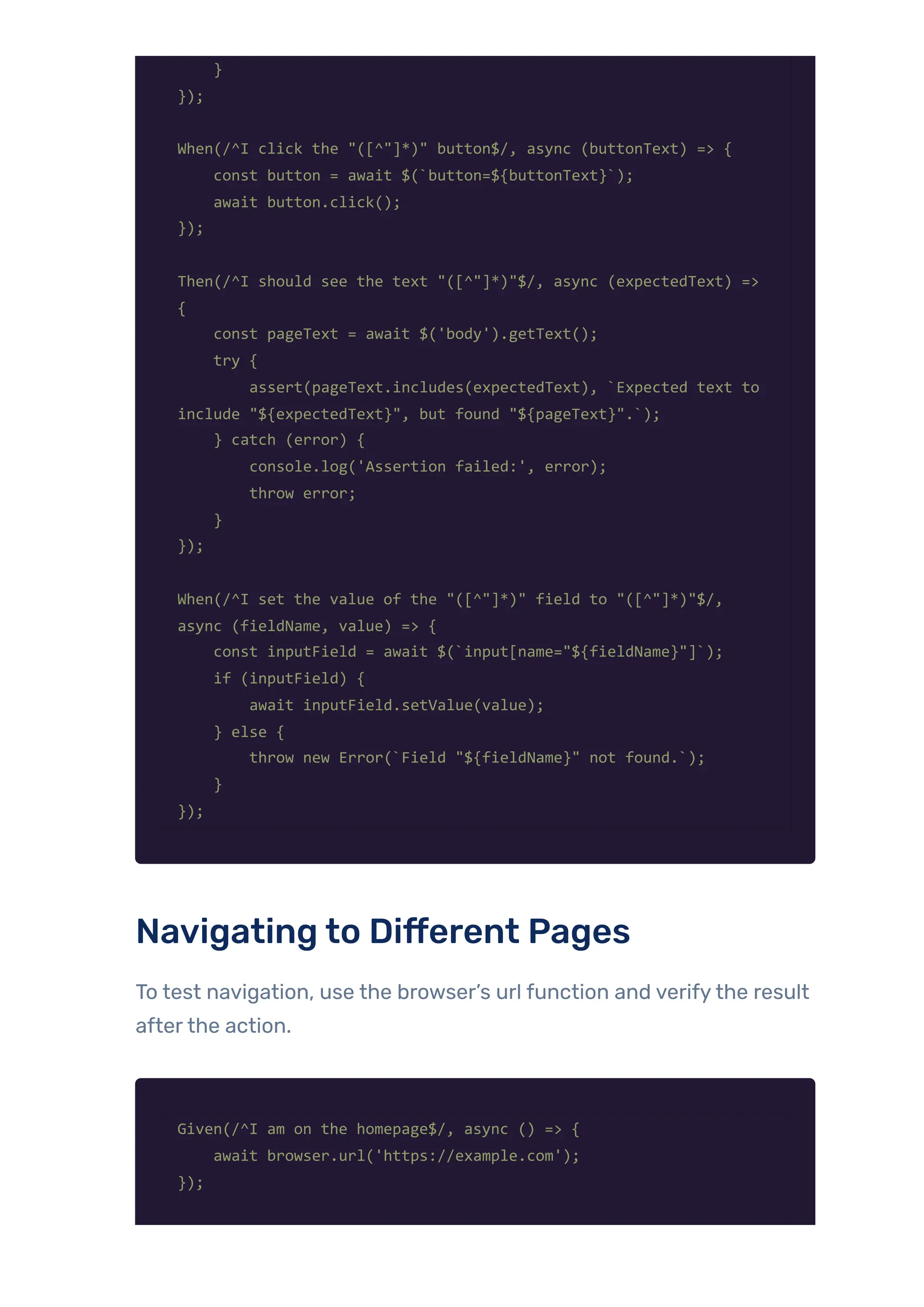 }
});
When(/^I click the "([^"]*)" button$/, async (buttonText) => {
const button = await $(`button=${buttonText}`);
await button.click();
});
Then(/^I should see the text "([^"]*)"$/, async (expectedText) =>
{
const pageText = await $('body').getText();
try {
assert(pageText.includes(expectedText), `Expected text to
include "${expectedText}", but found "${pageText}".`);
} catch (error) {
console.log('Assertion failed:', error);
throw error;
}
});
When(/^I set the value of the "([^"]*)" field to "([^"]*)"$/,
async (fieldName, value) => {
const inputField = await $(`input[name="${fieldName}"]`);
if (inputField) {
await inputField.setValue(value);
} else {
throw new Error(`Field "${fieldName}" not found.`);
}
});
Navigating to Different Pages
To test navigation, use the browser’s url function and verifythe result
afterthe action.
Given(/^I am on the homepage$/, async () => {
await browser.url('https://example.com');
});
 