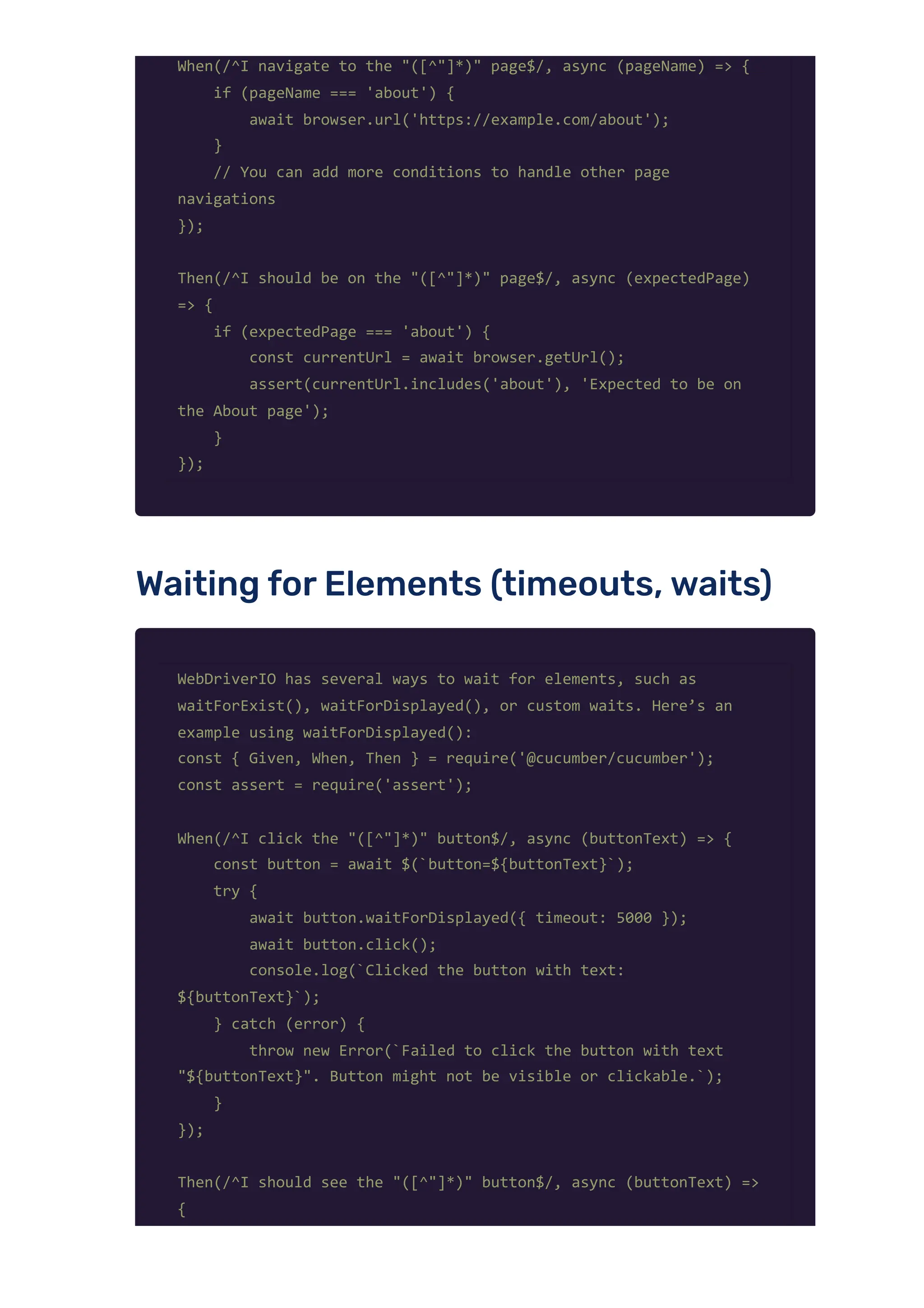 When(/^I navigate to the "([^"]*)" page$/, async (pageName) => {
if (pageName === 'about') {
await browser.url('https://example.com/about');
}
// You can add more conditions to handle other page
navigations
});
Then(/^I should be on the "([^"]*)" page$/, async (expectedPage)
=> {
if (expectedPage === 'about') {
const currentUrl = await browser.getUrl();
assert(currentUrl.includes('about'), 'Expected to be on
the About page');
}
});
Waiting forElements (timeouts,waits)
WebDriverIO has several ways to wait for elements, such as
waitForExist(), waitForDisplayed(), or custom waits. Here’s an
example using waitForDisplayed():
const { Given, When, Then } = require('@cucumber/cucumber');
const assert = require('assert');
When(/^I click the "([^"]*)" button$/, async (buttonText) => {
const button = await $(`button=${buttonText}`);
try {
await button.waitForDisplayed({ timeout: 5000 });
await button.click();
console.log(`Clicked the button with text:
${buttonText}`);
} catch (error) {
throw new Error(`Failed to click the button with text
"${buttonText}". Button might not be visible or clickable.`);
}
});
Then(/^I should see the "([^"]*)" button$/, async (buttonText) =>
{
 