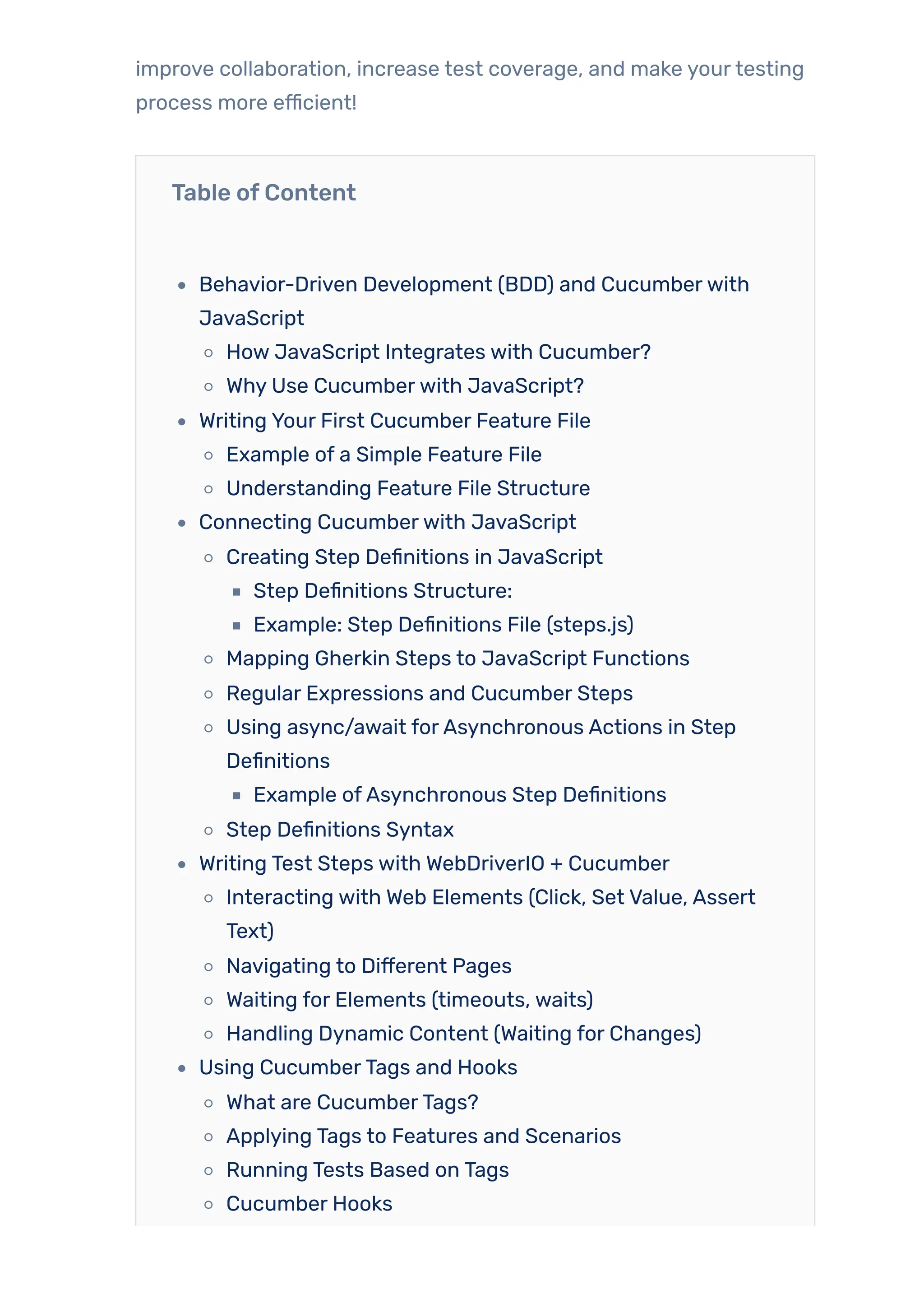 improve collaboration, increase test coverage, and make yourtesting
process more efficient!
Table ofContent
Behavior-Driven Development (BDD) and Cucumberwith
JavaScript
How JavaScript Integrates with Cucumber?
Why Use Cucumberwith JavaScript?
Writing Your First Cucumber Feature File
Example of a Simple Feature File
Understanding Feature File Structure
Connecting Cucumberwith JavaScript
Creating Step Definitions in JavaScript
Step Definitions Structure:
Example: Step Definitions File (steps.js)
Mapping Gherkin Steps to JavaScript Functions
Regular Expressions and Cucumber Steps
Using async/await forAsynchronous Actions in Step
Definitions
Example ofAsynchronous Step Definitions
Step Definitions Syntax
Writing Test Steps with WebDriverIO + Cucumber
Interacting with Web Elements (Click, Set Value, Assert
Text)
Navigating to Different Pages
Waiting for Elements (timeouts, waits)
Handling Dynamic Content (Waiting for Changes)
Using CucumberTags and Hooks
What are CucumberTags?
Applying Tags to Features and Scenarios
Running Tests Based on Tags
Cucumber Hooks
 