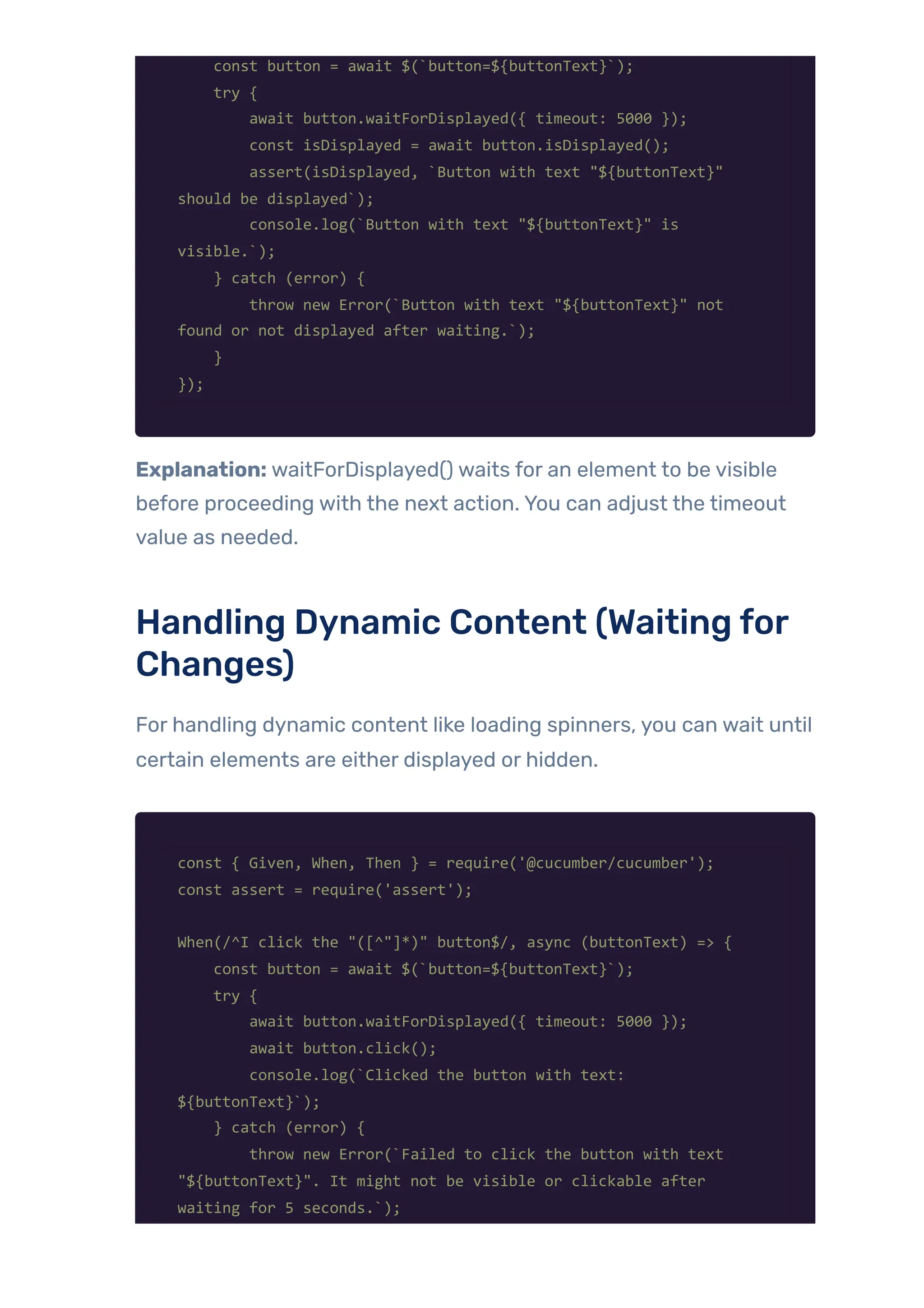 const button = await $(`button=${buttonText}`);
try {
await button.waitForDisplayed({ timeout: 5000 });
const isDisplayed = await button.isDisplayed();
assert(isDisplayed, `Button with text "${buttonText}"
should be displayed`);
console.log(`Button with text "${buttonText}" is
visible.`);
} catch (error) {
throw new Error(`Button with text "${buttonText}" not
found or not displayed after waiting.`);
}
});
Explanation: waitForDisplayed() waits for an element to be visible
before proceeding with the next action. You can adjust the timeout
value as needed.
Handling Dynamic Content (Waiting for
Changes)
For handling dynamic content like loading spinners, you can wait until
certain elements are either displayed or hidden.
const { Given, When, Then } = require('@cucumber/cucumber');
const assert = require('assert');
When(/^I click the "([^"]*)" button$/, async (buttonText) => {
const button = await $(`button=${buttonText}`);
try {
await button.waitForDisplayed({ timeout: 5000 });
await button.click();
console.log(`Clicked the button with text:
${buttonText}`);
} catch (error) {
throw new Error(`Failed to click the button with text
"${buttonText}". It might not be visible or clickable after
waiting for 5 seconds.`);
 