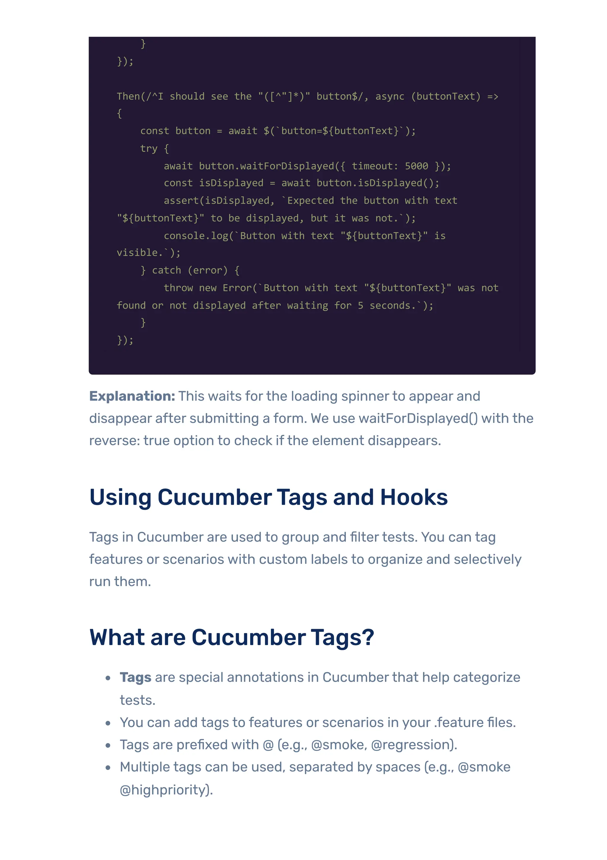 }
});
Then(/^I should see the "([^"]*)" button$/, async (buttonText) =>
{
const button = await $(`button=${buttonText}`);
try {
await button.waitForDisplayed({ timeout: 5000 });
const isDisplayed = await button.isDisplayed();
assert(isDisplayed, `Expected the button with text
"${buttonText}" to be displayed, but it was not.`);
console.log(`Button with text "${buttonText}" is
visible.`);
} catch (error) {
throw new Error(`Button with text "${buttonText}" was not
found or not displayed after waiting for 5 seconds.`);
}
});
Explanation: This waits forthe loading spinnerto appear and
disappear after submitting a form. We use waitForDisplayed() with the
reverse: true option to check ifthe element disappears.
Using CucumberTags and Hooks
Tags in Cucumber are used to group and filtertests. You can tag
features or scenarios with custom labels to organize and selectively
run them.
What are CucumberTags?
Tags are special annotations in Cucumberthat help categorize
tests.
You can add tags to features or scenarios in your .feature files.
Tags are prefixed with @ (e.g., @smoke, @regression).
Multiple tags can be used, separated by spaces (e.g., @smoke
@highpriority).
 