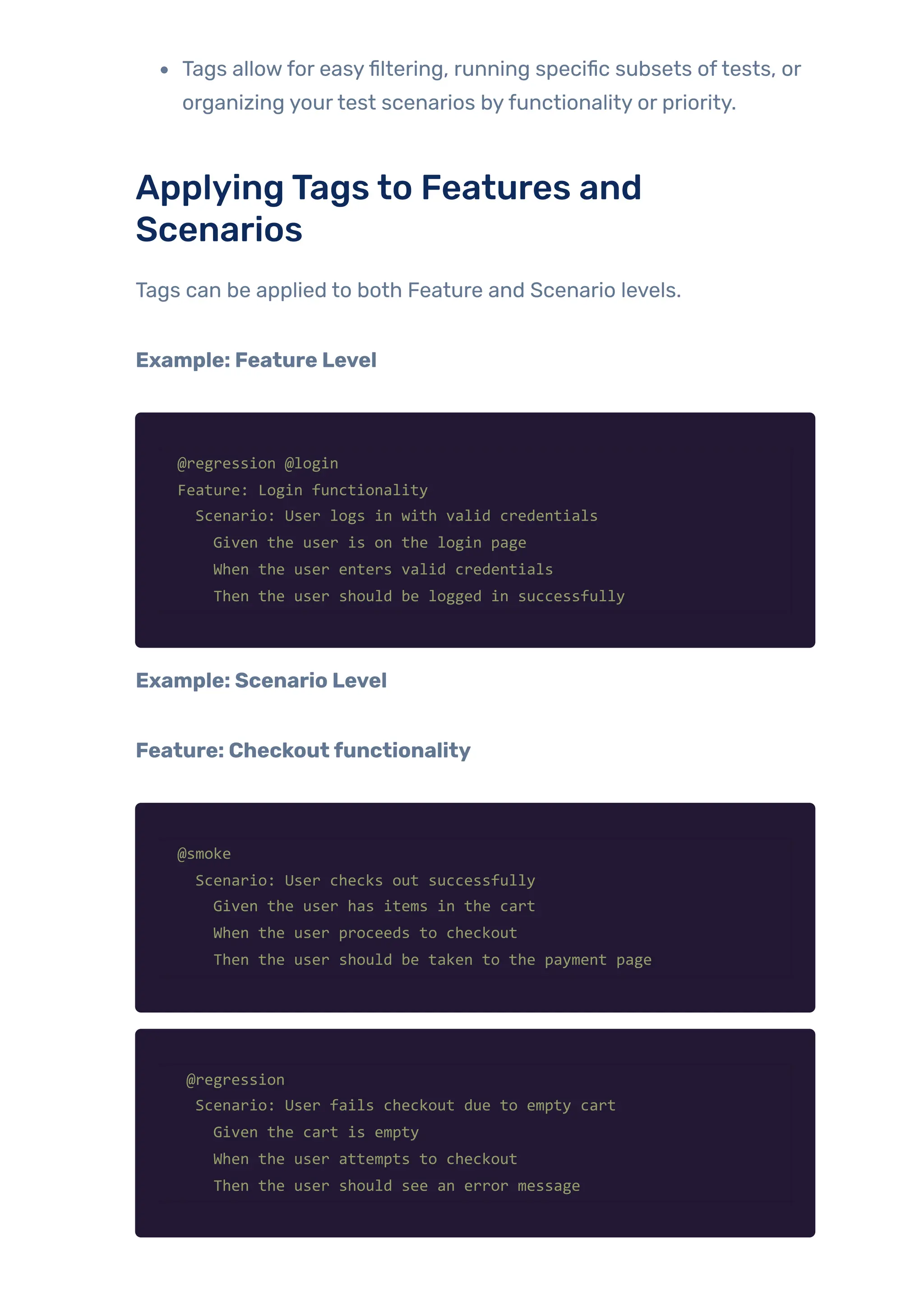 Tags allowfor easyfiltering, running specific subsets oftests, or
organizing yourtest scenarios byfunctionality or priority.
ApplyingTags to Features and
Scenarios
Tags can be applied to both Feature and Scenario levels.
Example: Feature Level
@regression @login
Feature: Login functionality
Scenario: User logs in with valid credentials
Given the user is on the login page
When the user enters valid credentials
Then the user should be logged in successfully
Example: Scenario Level
Feature: Checkoutfunctionality
@smoke
Scenario: User checks out successfully
Given the user has items in the cart
When the user proceeds to checkout
Then the user should be taken to the payment page
@regression
Scenario: User fails checkout due to empty cart
Given the cart is empty
When the user attempts to checkout
Then the user should see an error message
 