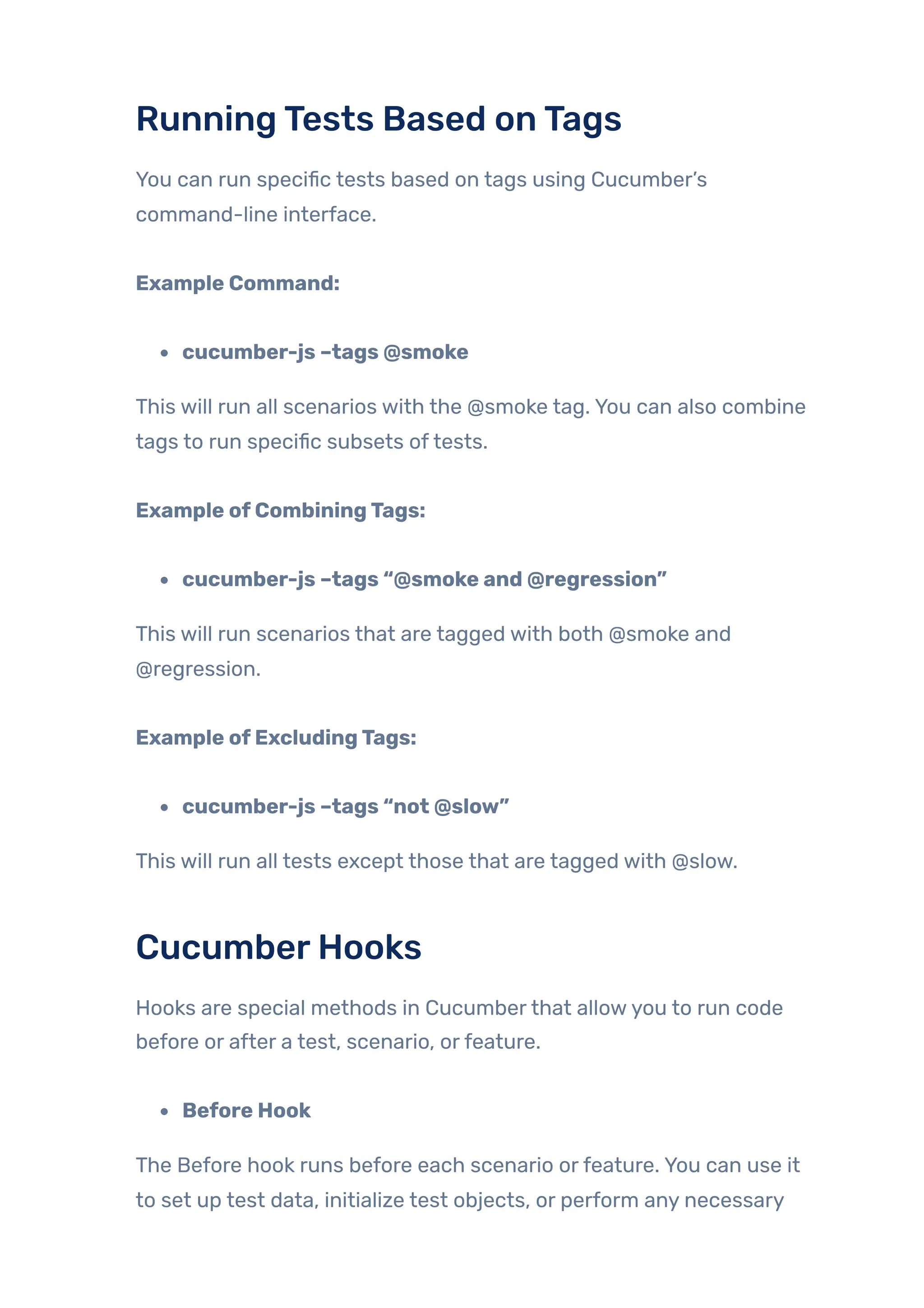 RunningTests Based onTags
You can run specific tests based on tags using Cucumber’s
command-line interface.
Example Command:
cucumber-js –tags @smoke
This will run all scenarios with the @smoke tag. You can also combine
tags to run specific subsets oftests.
Example ofCombiningTags:
cucumber-js –tags “@smoke and @regression”
This will run scenarios that are tagged with both @smoke and
@regression.
Example ofExcludingTags:
cucumber-js –tags “not @slow”
This will run all tests except those that are tagged with @slow.
CucumberHooks
Hooks are special methods in Cucumberthat allowyou to run code
before or after a test, scenario, orfeature.
Before Hook
The Before hook runs before each scenario orfeature. You can use it
to set up test data, initialize test objects, or perform any necessary
 