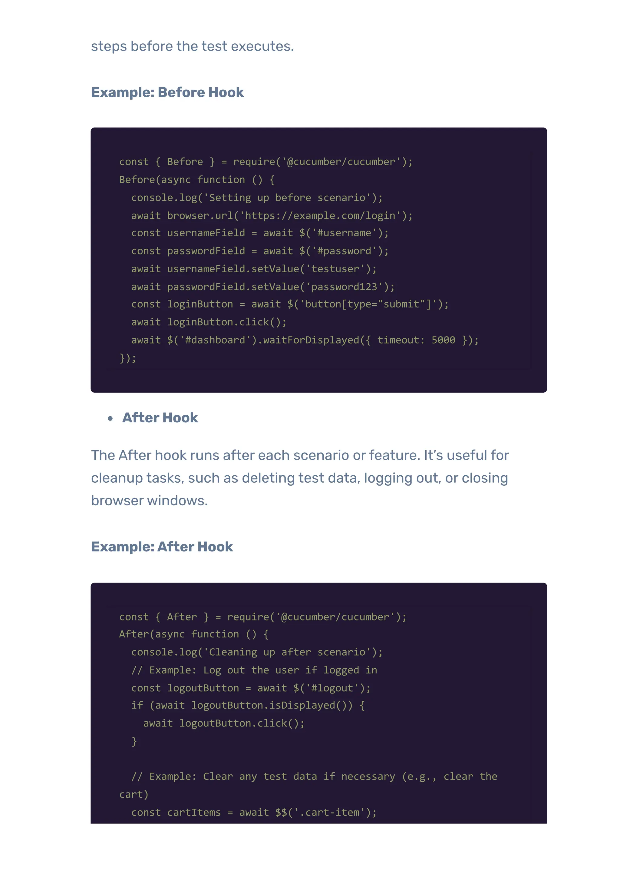 steps before the test executes.
Example: Before Hook
const { Before } = require('@cucumber/cucumber');
Before(async function () {
console.log('Setting up before scenario');
await browser.url('https://example.com/login');
const usernameField = await $('#username');
const passwordField = await $('#password');
await usernameField.setValue('testuser');
await passwordField.setValue('password123');
const loginButton = await $('button[type="submit"]');
await loginButton.click();
await $('#dashboard').waitForDisplayed({ timeout: 5000 });
});
AfterHook
The After hook runs after each scenario orfeature. It’s useful for
cleanup tasks, such as deleting test data, logging out, or closing
browserwindows.
Example:AfterHook
const { After } = require('@cucumber/cucumber');
After(async function () {
console.log('Cleaning up after scenario');
// Example: Log out the user if logged in
const logoutButton = await $('#logout');
if (await logoutButton.isDisplayed()) {
await logoutButton.click();
}
// Example: Clear any test data if necessary (e.g., clear the
cart)
const cartItems = await $$('.cart-item');
 
