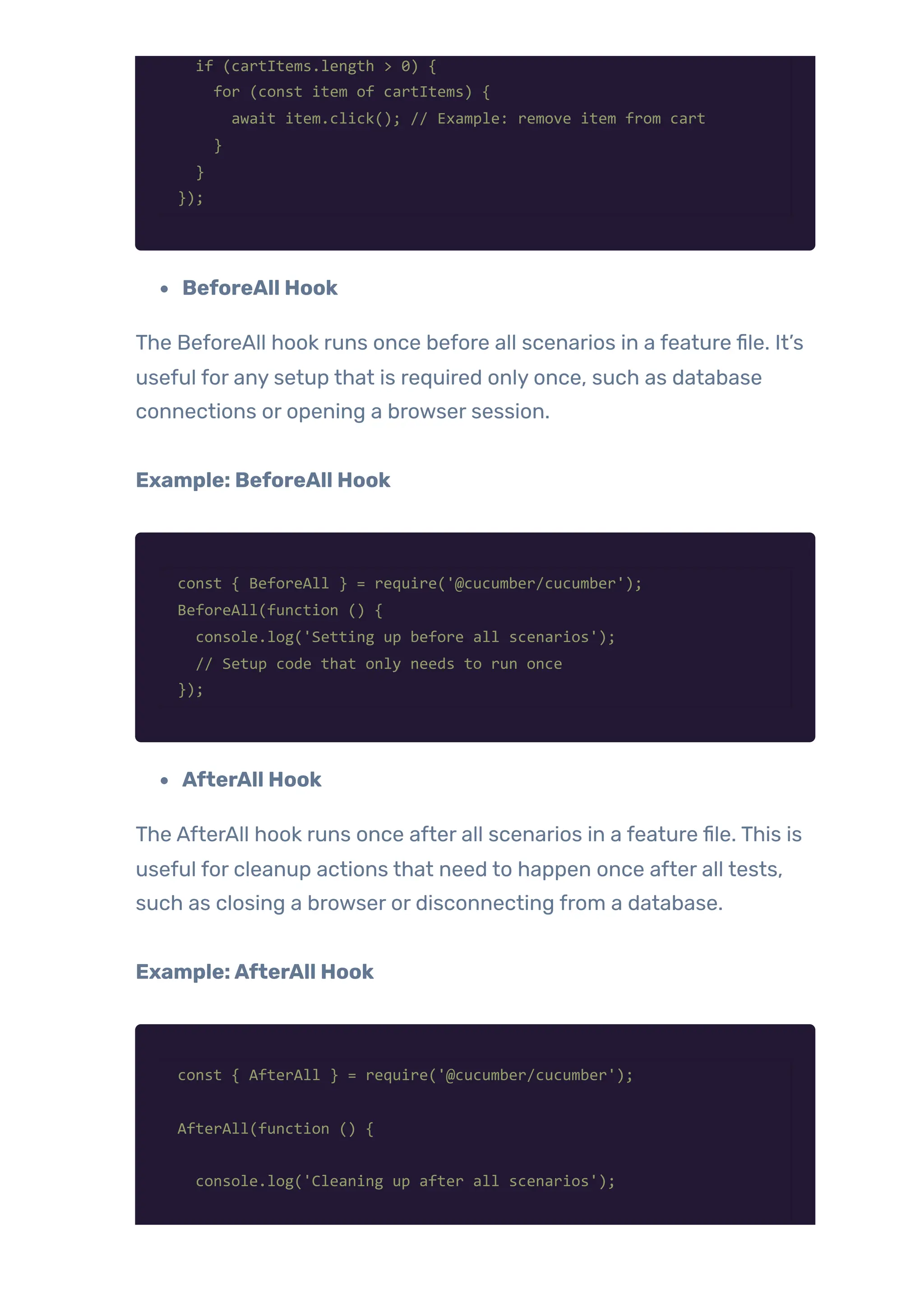 if (cartItems.length > 0) {
for (const item of cartItems) {
await item.click(); // Example: remove item from cart
}
}
});
BeforeAll Hook
The BeforeAll hook runs once before all scenarios in a feature file. It’s
useful for any setup that is required only once, such as database
connections or opening a browser session.
Example: BeforeAll Hook
const { BeforeAll } = require('@cucumber/cucumber');
BeforeAll(function () {
console.log('Setting up before all scenarios');
// Setup code that only needs to run once
});
AfterAll Hook
The AfterAll hook runs once after all scenarios in a feature file. This is
useful for cleanup actions that need to happen once after all tests,
such as closing a browser or disconnecting from a database.
Example:AfterAll Hook
const { AfterAll } = require('@cucumber/cucumber');
AfterAll(function () {
console.log('Cleaning up after all scenarios');
 