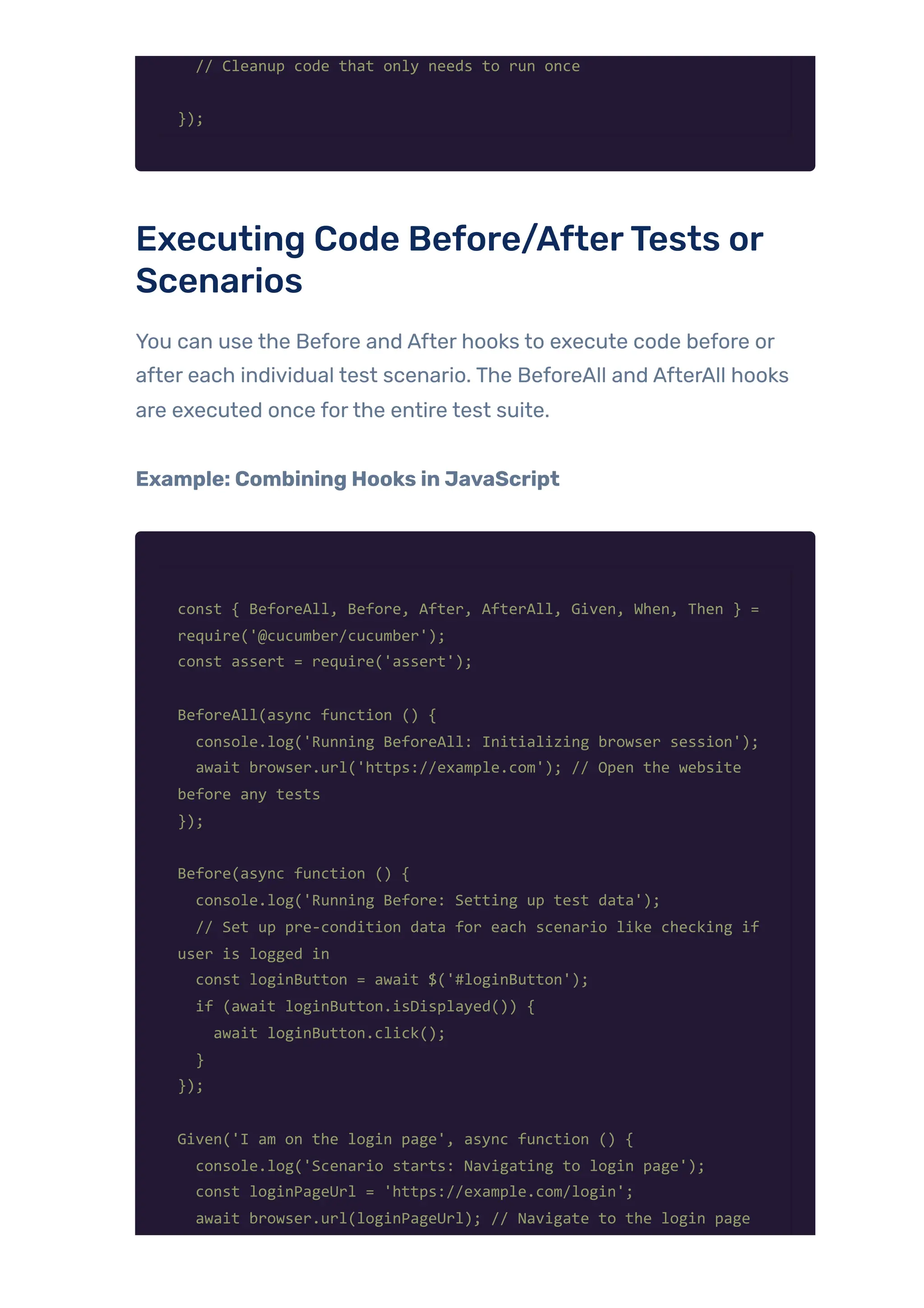 // Cleanup code that only needs to run once
});
Executing Code Before/AfterTests or
Scenarios
You can use the Before and After hooks to execute code before or
after each individual test scenario. The BeforeAll and AfterAll hooks
are executed once forthe entire test suite.
Example: Combining Hooks in JavaScript
const { BeforeAll, Before, After, AfterAll, Given, When, Then } =
require('@cucumber/cucumber');
const assert = require('assert');
BeforeAll(async function () {
console.log('Running BeforeAll: Initializing browser session');
await browser.url('https://example.com'); // Open the website
before any tests
});
Before(async function () {
console.log('Running Before: Setting up test data');
// Set up pre-condition data for each scenario like checking if
user is logged in
const loginButton = await $('#loginButton');
if (await loginButton.isDisplayed()) {
await loginButton.click();
}
});
Given('I am on the login page', async function () {
console.log('Scenario starts: Navigating to login page');
const loginPageUrl = 'https://example.com/login';
await browser.url(loginPageUrl); // Navigate to the login page
 