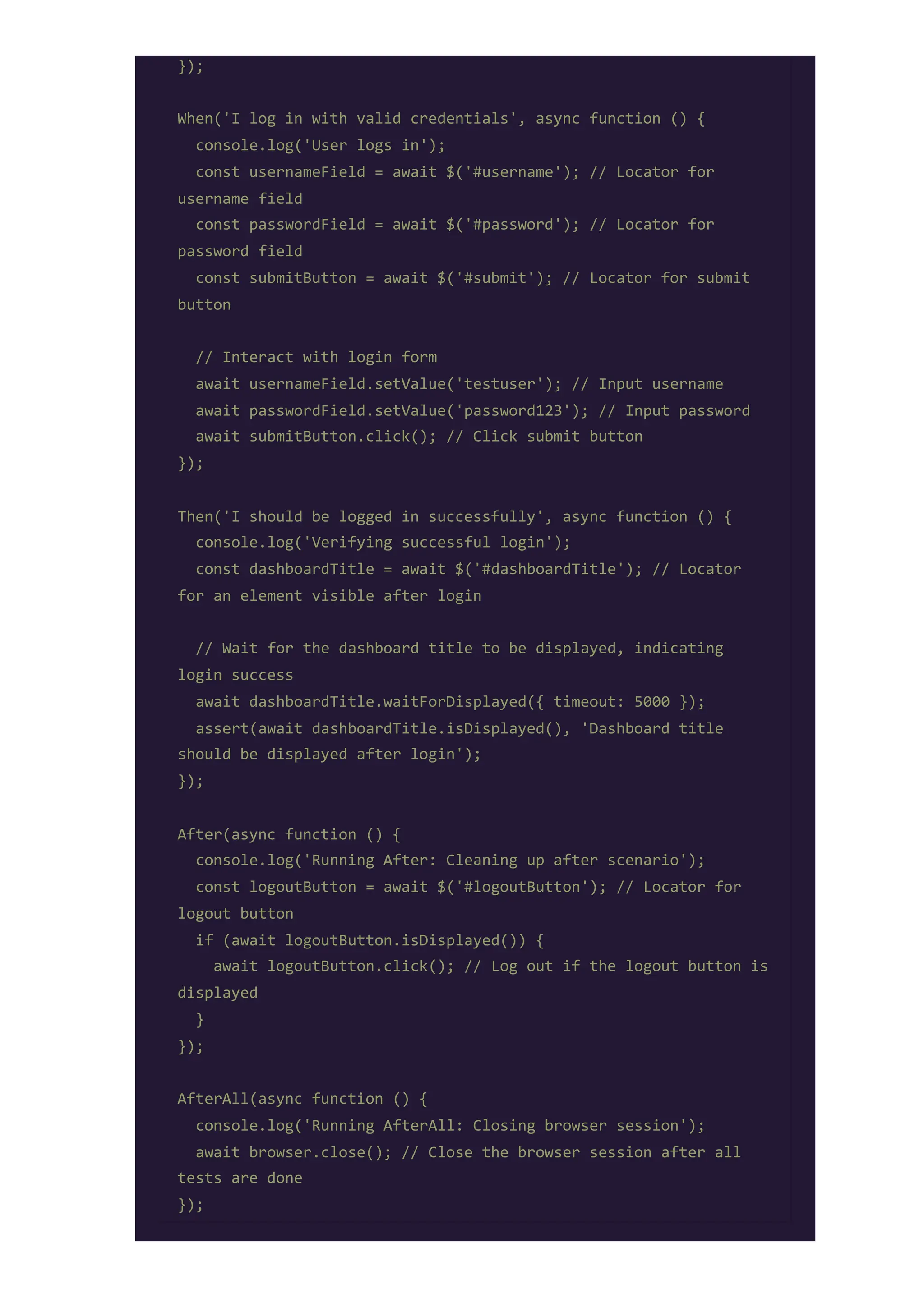 });
When('I log in with valid credentials', async function () {
console.log('User logs in');
const usernameField = await $('#username'); // Locator for
username field
const passwordField = await $('#password'); // Locator for
password field
const submitButton = await $('#submit'); // Locator for submit
button
// Interact with login form
await usernameField.setValue('testuser'); // Input username
await passwordField.setValue('password123'); // Input password
await submitButton.click(); // Click submit button
});
Then('I should be logged in successfully', async function () {
console.log('Verifying successful login');
const dashboardTitle = await $('#dashboardTitle'); // Locator
for an element visible after login
// Wait for the dashboard title to be displayed, indicating
login success
await dashboardTitle.waitForDisplayed({ timeout: 5000 });
assert(await dashboardTitle.isDisplayed(), 'Dashboard title
should be displayed after login');
});
After(async function () {
console.log('Running After: Cleaning up after scenario');
const logoutButton = await $('#logoutButton'); // Locator for
logout button
if (await logoutButton.isDisplayed()) {
await logoutButton.click(); // Log out if the logout button is
displayed
}
});
AfterAll(async function () {
console.log('Running AfterAll: Closing browser session');
await browser.close(); // Close the browser session after all
tests are done
});
 