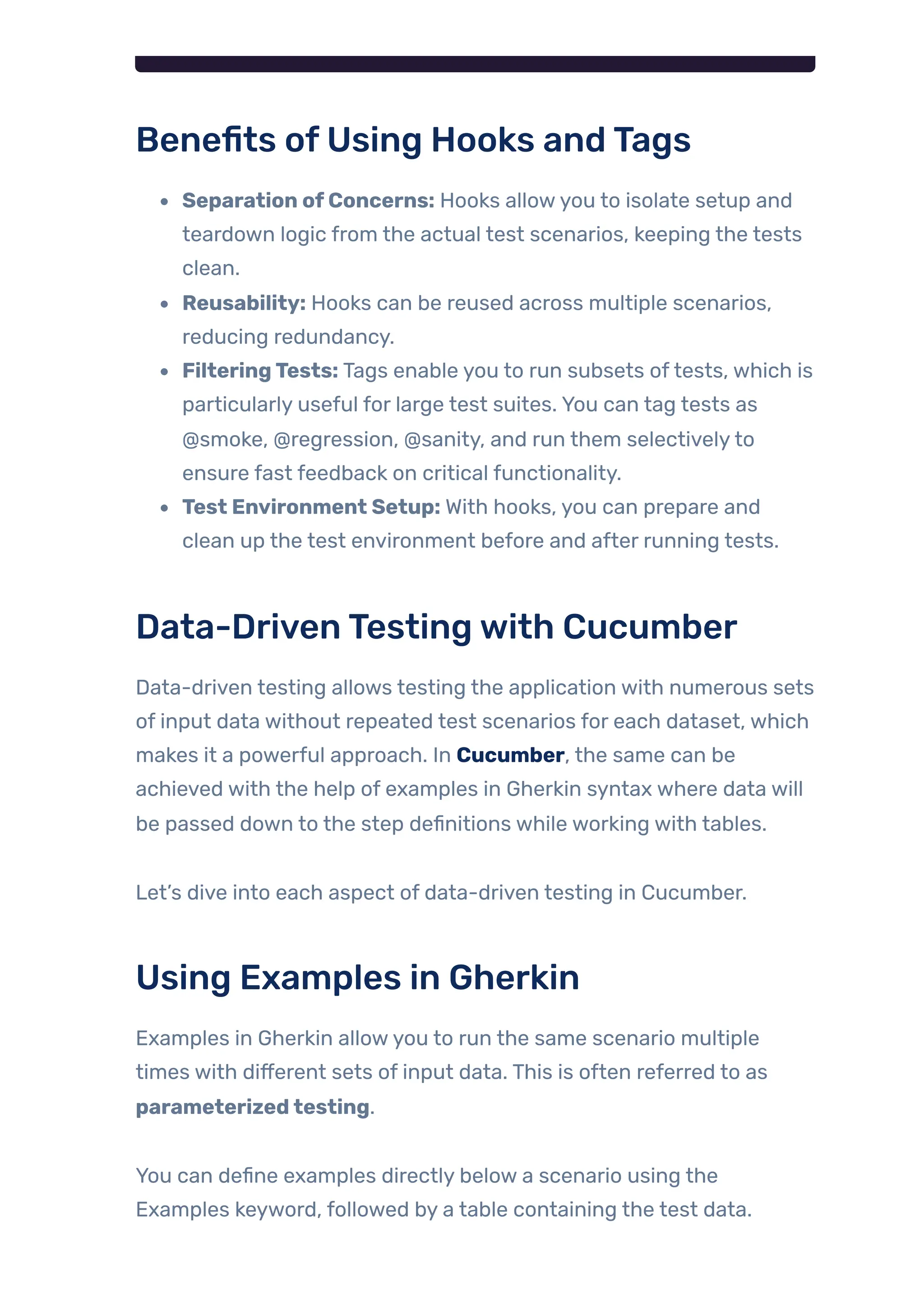 Benefits ofUsing Hooks andTags
Separation ofConcerns: Hooks allowyou to isolate setup and
teardown logic from the actual test scenarios, keeping the tests
clean.
Reusability: Hooks can be reused across multiple scenarios,
reducing redundancy.
FilteringTests: Tags enable you to run subsets oftests, which is
particularly useful for large test suites. You can tag tests as
@smoke, @regression, @sanity, and run them selectivelyto
ensure fast feedback on critical functionality.
Test Environment Setup: With hooks, you can prepare and
clean up the test environment before and after running tests.
Data-DrivenTestingwith Cucumber
Data-driven testing allows testing the application with numerous sets
of input data without repeated test scenarios for each dataset, which
makes it a powerful approach. In Cucumber, the same can be
achieved with the help of examples in Gherkin syntax where data will
be passed down to the step definitions while working with tables.
Let’s dive into each aspect of data-driven testing in Cucumber.
Using Examples in Gherkin
Examples in Gherkin allowyou to run the same scenario multiple
times with different sets of input data. This is often referred to as
parameterizedtesting.
You can define examples directly below a scenario using the
Examples keyword, followed by a table containing the test data.
 