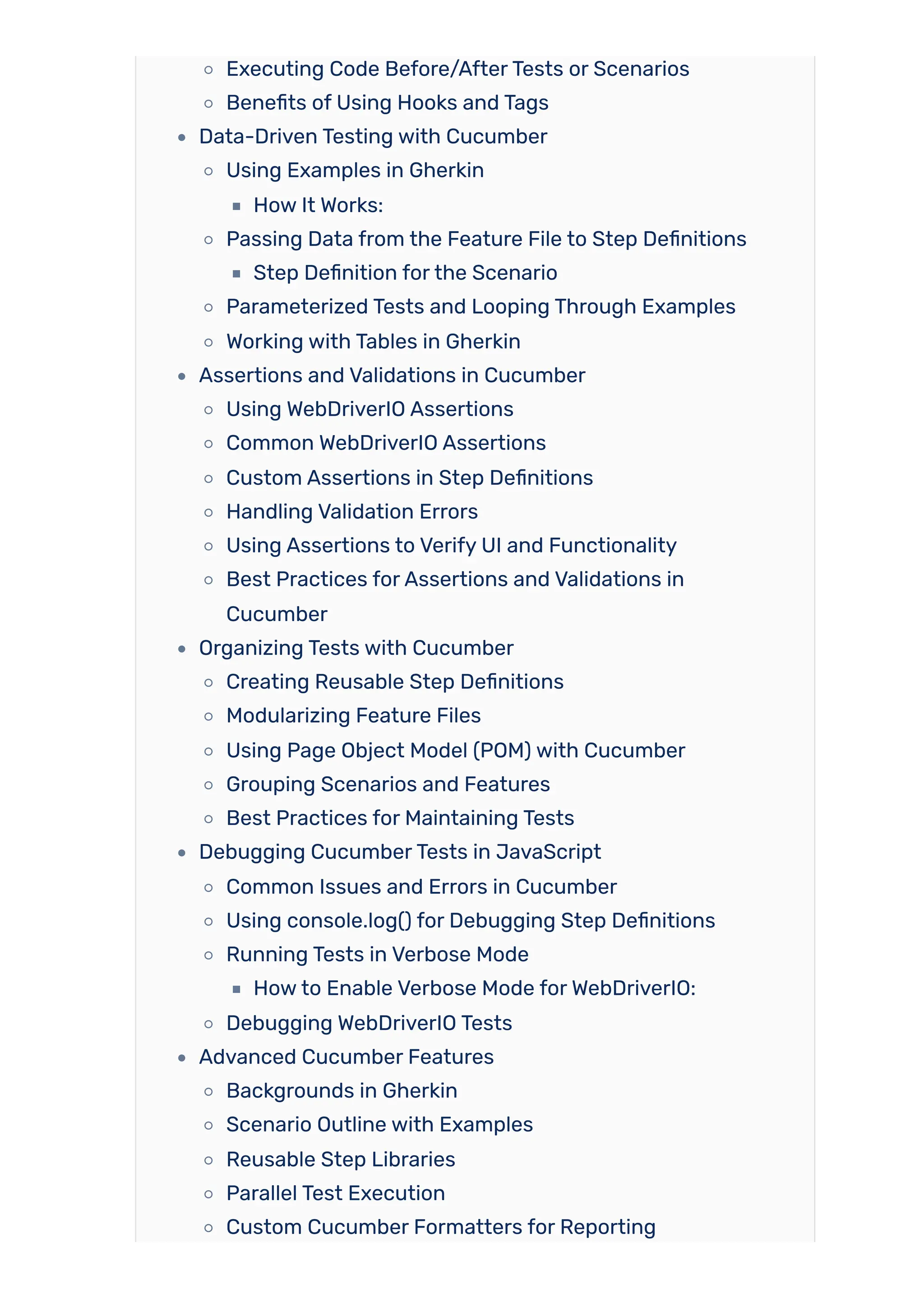 Executing Code Before/AfterTests or Scenarios
Benefits of Using Hooks and Tags
Data-Driven Testing with Cucumber
Using Examples in Gherkin
How It Works:
Passing Data from the Feature File to Step Definitions
Step Definition forthe Scenario
Parameterized Tests and Looping Through Examples
Working with Tables in Gherkin
Assertions and Validations in Cucumber
Using WebDriverIO Assertions
Common WebDriverIO Assertions
Custom Assertions in Step Definitions
Handling Validation Errors
Using Assertions to Verify UI and Functionality
Best Practices forAssertions and Validations in
Cucumber
Organizing Tests with Cucumber
Creating Reusable Step Definitions
Modularizing Feature Files
Using Page Object Model (POM) with Cucumber
Grouping Scenarios and Features
Best Practices for Maintaining Tests
Debugging CucumberTests in JavaScript
Common Issues and Errors in Cucumber
Using console.log() for Debugging Step Definitions
Running Tests in Verbose Mode
Howto Enable Verbose Mode forWebDriverIO:
Debugging WebDriverIO Tests
Advanced Cucumber Features
Backgrounds in Gherkin
Scenario Outline with Examples
Reusable Step Libraries
Parallel Test Execution
Custom Cucumber Formatters for Reporting
 